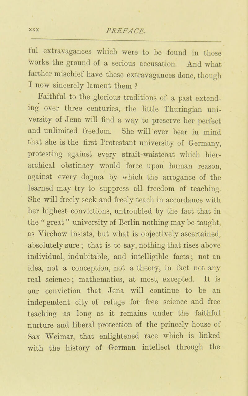 lul extravagances which were to be found in those works the ground of a serious accusation. And what farther mischief have these extravagances done, though I now sincerely lament them ? Faithful to the glorious traditions of a past extend- ing over three centuries, the little Thuringiau uni- versity of Jena will find a way to preserve her perfect and unlimited freedom. She will ever bear in mind that she is the first Protestant university of Germany, protesting against every strait-waistcoat which hier- archical obstinacy would force upon human reason, against every dogma by which the arrogance of the learned may try to suppress all freedom of teaching. She will freely seek and freely teach in accordance with her highest convictions, untroubled by the fact that in the “ great ” university of Berlin nothing may be taught, as Virchow insists, but what is objectively ascertained, absolutely sure; that is to say, nothing that rises above individual, indubitable, and intelligible facts; not an idea, not a conception, not a theory, in fact not any real science; mathematics, at most, excepted. It is our conviction that Jena will continue to be an independent city of refuge for free science and free teaching as long as it remains under the faithful nurture and liberal protection of the princely house of Sax Weimar, that enlightened race which is linked with the history of German intellect through the