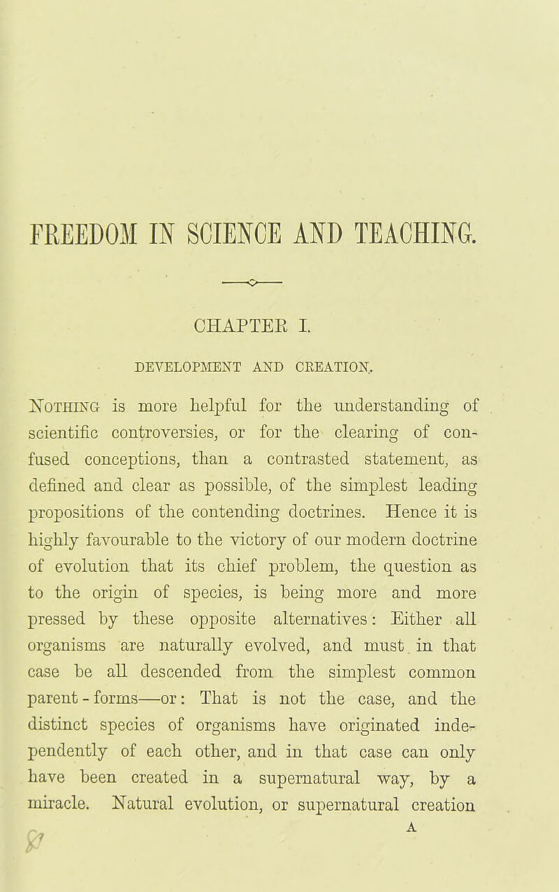 c> CHAPTER I. DEVELOPMENT AND CREATION, Nothing is more helpful for the understanding of scientific controversies, or for the clearing of con- fused conceptions, than a contrasted statement, as defined and clear as possible, of the simplest leading propositions of the contending doctrines. Hence it is highly favourable to the victory of our modern doctrine of evolution that its chief problem, the question as to the origin of species, is being more and more pressed by these opposite alternatives: Either all organisms are naturally evolved, and must in that case be all descended from the simplest common parent - forms—or: That is not the case, and the distinct species of organisms have originated inde- pendently of each other, and in that case can only have been created in a supernatural way, by a miracle. Natural evolution, or supernatural creation
