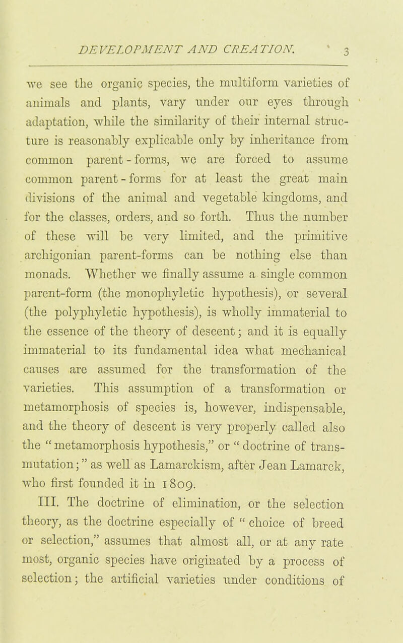 we see the organic species, the multiform varieties of animals and plants, vary under our eyes through adaptation, while the similarity of their internal struc- ture is reasonably explicable only by inheritance from common parent - forms, we are forced to assume common parent - forms for at least the great main divisions of the animal and vegetable kingdoms, and for the classes, orders, and so forth. Thus the number of these will be very limited, and the primitive arcliigonian parent-forms can be nothing else than monads. Whether we finally assume a single common parent-form (the monophyletic hypothesis), or several (the polyphyletic hypothesis), is wholly immaterial to the essence of the theory of descent; and it is equally immaterial to its fundamental idea what mechanical causes are assumed for the transformation of the varieties. This assumption of a transformation or metamorphosis of species is, however, indispensable, and the theory of descent is very properly called also the “ metamorphosis hypothesis,” or “ doctrine of trans- mutation;” as well as Lamarckism, after Jean Lamarck, who first founded it in 1809. III. The doctrine of elimination, or the selection theory, as the doctrine especially of “ choice of breed or selection,” assumes that almost all, or at any rate most, organic species have originated by a process of selection; the artificial varieties under conditions of