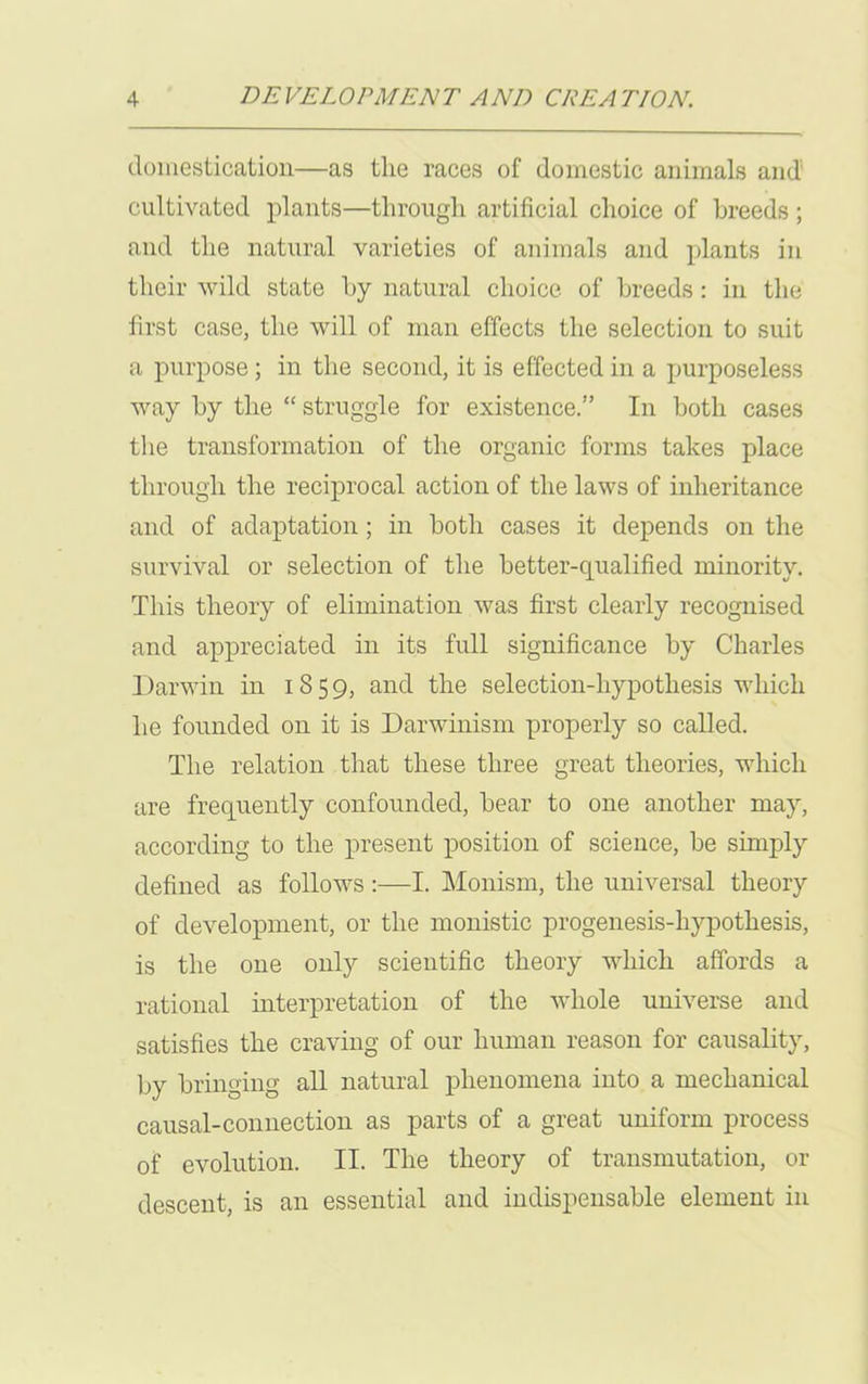 domestication—as the races of domestic animals and cultivated plants—through artificial choice of breeds; and the natural varieties of animals and plants in their wild state by natural choice, of breeds: in the first case, the will of man effects the selection to suit a purpose ; in the second, it is effected in a purposeless way by the “ struggle for existence.” In both cases the transformation of the organic forms takes place through the reciprocal action of the laws of inheritance and of adaptation; in both cases it depends on the survival or selection of the better-qualified minority. This theory of elimination was first clearly recognised and appreciated in its full significance by Charles Darwin in 1859, and the selection-hypothesis which he founded on it is Darwinism properly so called. The relation that these three great theories, which are frequently confounded, bear to one another may, according to the present position of science, be simply defined as follows :—I. Monism, the universal theory of development, or the monistic progenesis-hypothesis, is the one only scientific theory which affords a rational interpretation of the whole universe and satisfies the craving of our human reason for causality, by bringing all natural phenomena into a mechanical causal-connection as parts of a great uniform process of evolution. II. The theory of transmutation, or descent, is an essential and indispensable element in