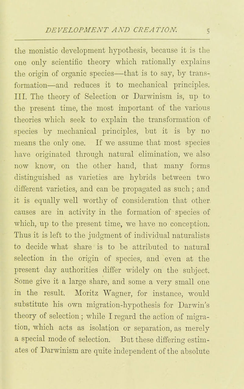 the monistic development hypothesis, because it is the one only scientific theory which rationally explains the origin of organic species—that is to say, by trans- formation—and reduces it to mechanical principles. III. The theory of Selection or Darwinism is, up to the present time, the most important of the various theories which seek to explain the transformation of species by mechanical principles, but it is by no means the only one. If we assume that most species have originated through natural elimination, we also now know, on the other hand, that many forms distinguished as varieties are hybrids between two different varieties, and can be propagated as such; and it is equally well worthy of consideration that other causes are in activity in the formation of species of which, up to the present time, we have no conception. Thus it is left to the judgment of individual naturalists to decide what share is to be attributed to natural selection in the origin of species, and even at the present day authorities differ widely on the subject. Some give it a large share, and some a very small one in the result. Moritz Wagner, for instance, would substitute his own migration-hypothesis for Darwin’s theory of selection ; while I regard the action of migra- tion, which acts as isolation or separation, as merely a special mode of selection. But these differing estim- ates of Darwinism are quite independent of the absolute