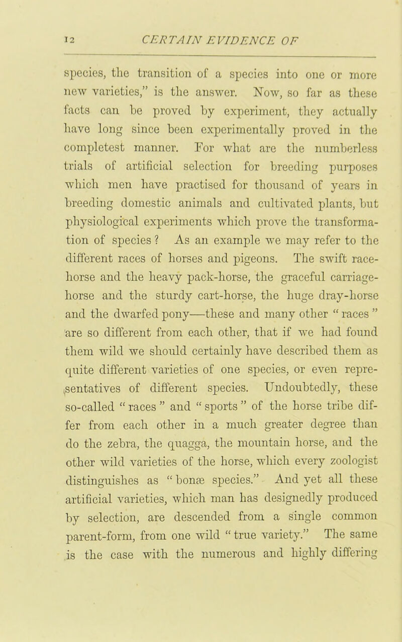 species, the transition of a species into one or more new varieties,” is the answer. Now, so far as these facts can he proved by experiment, they actually have long since been experimentally proved in the completest manner. For what are the numberless trials of artificial selection for breeding purposes which men have practised for thousand of years in breeding domestic animals and cultivated plants, but physiological experiments which prove the transforma- tion of species ? As an example we may refer to the different races of horses and pigeons. The swift race- horse and the heavy pack-horse, the graceful carriage- horse and the sturdy cart-horse, the huge dray-horse and the dwarfed pony—these and many other “ races ” are so different from each other, that if we had found them wild we should certainly have described them as quite different varieties of one species, or even repre- sentatives of different species. Undoubtedly, these so-called “ races ” and “ sports ” of the horse tribe dif- fer from each other in a much greater degree than do the zebra, the quagga, the mountain horse, and the other wild varieties of the horse, which every zoologist distinguishes as “ bonee species.” And yet all these artificial varieties, which man has designedly produced by selection, are descended from a single common parent-form, from one wild “ true variety.” The same is the case with the numerous and highly differing