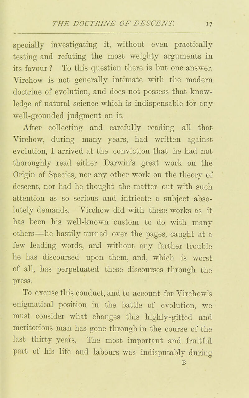 specially investigating it, without even practically testing and refuting the most weighty arguments in its favour ? To this question there is hut one answer. Virchow is not generally intimate with the modern doctrine of evolution, and does not possess that know- ledge of natural science which is indispensable for any well-grounded judgment on it. After collecting and carefully reading all that Virchow, during many years, had written against evolution, I arrived at the conviction that he had not thoroughly read either Darwin’s great work on the Origin of Species, nor any other work on the theory of descent, nor had he thought the matter out with such attention as so serious and intricate a subject abso- lutely demands. Virchow did with these works as it has been his well-known custom to do with many others—he hastily turned over the pages, caught at a few leading words, anil without any farther trouble he has discoursed upon them, and, which is worst of all, has perpetuated these discourses through the press. To excuse this conduct, and to account for Virchow’s enigmatical position in the battle of evolution, we must consider what changes this highly-gifted and meritorious man has gone through in the course of the last thirty years. The most important and fruitful part of his life and labours was indisputably during B