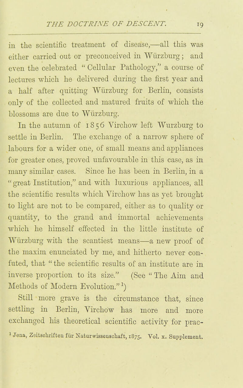 iii the scientific treatment of disease,—all this was either carried out or preconceived in Wurzburg; and even the celebrated “ Cellular Pathology,” a course of lectures which he delivered during the first year and a half after quitting Wurzburg for Berlin, consists only of the collected and matured fruits of which the blossoms are due to Wurzburg. In the autumn of 1856 Virchow left Wurzburg to settle in Berlin. The exchange of a narrow sphere of labours for a wider one, of small means and appliances for greater ones, proved unfavourable in this case, as in many similar cases. Since he has been in Berlin, in a “ great Institution,” and with luxurious appliances, all the scientific results which Virchow has as yet brought to light are not to be compared, either as to quality or quantity, to the grand and immortal achievements which he himself effected in the little institute of Wurzburg with the scantiest means—a new proof of the maxim enunciated by me, and hitherto never con- futed, that “the scientific results of an institute are in inverse proportion to its size.” (See “ The Aim and Methods of Modern Evolution.” Still more grave is the circumstance that, since settling in Berlin, Virchow has more and more exchanged his theoretical scientific activity for prac- 1 Jena, Zeitscliriften fur Natursvissenschaft, 1875. Vol. x. Supplement.