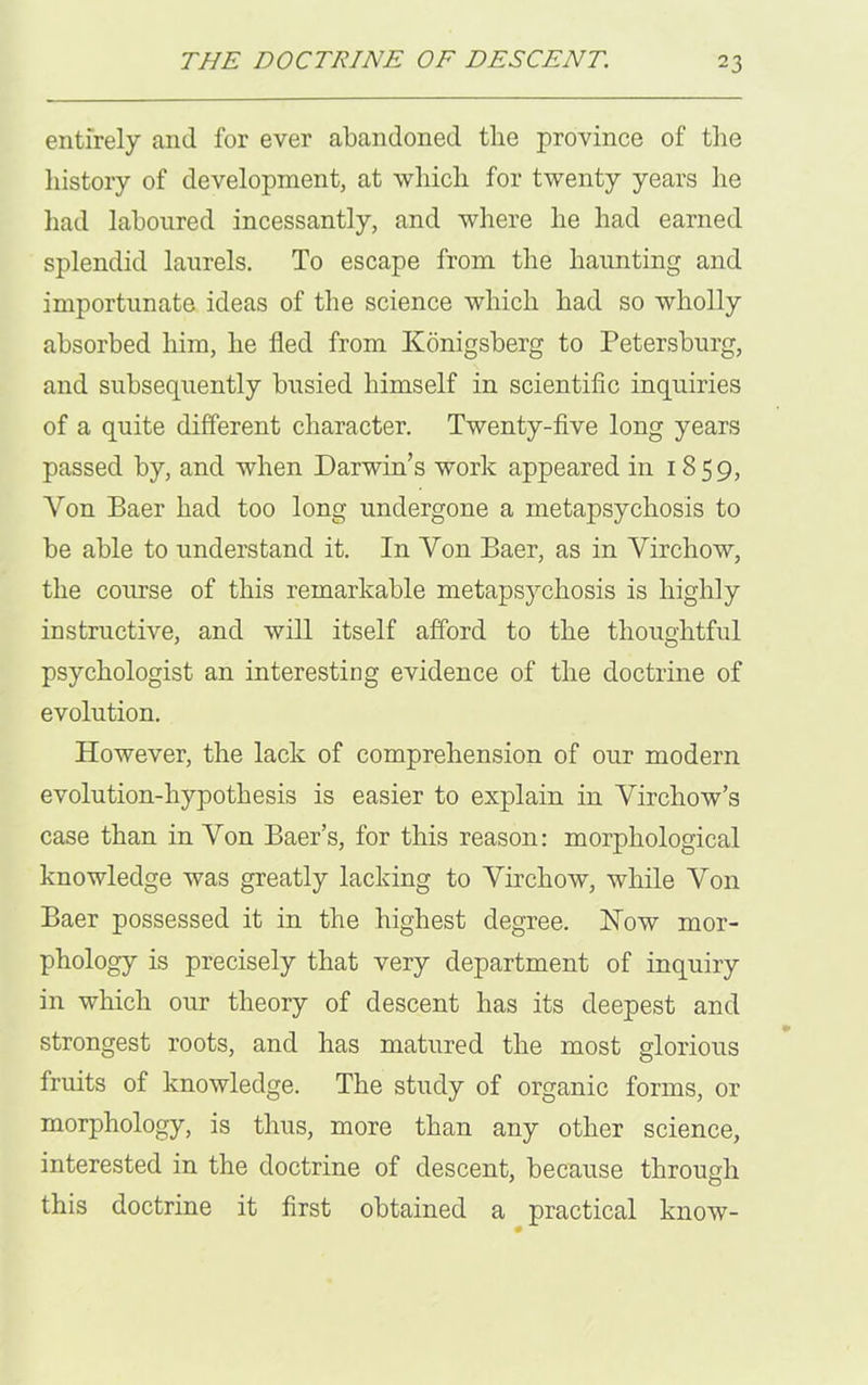 entirely and for ever abandoned the province of the history of development, at which for twenty years he had laboured incessantly, and where he had earned splendid laurels. To escape from the haunting and importunate ideas of the science which had so wholly absorbed him, he fled from Konigsberg to Petersburg, and subsequently busied himself in scientific inquiries of a quite different character. Twenty-five long years passed by, and when Darwin’s work appeared in 1859, Yon Baer had too long undergone a metapsychosis to be able to understand it. In Yon Baer, as in Yirchow, the course of this remarkable metapsychosis is highly instructive, and will itself afford to the thoughtful psychologist an interesting evidence of the doctrine of evolution. However, the lack of comprehension of our modem evolution-hypothesis is easier to explain in Yirchow’s case than in Yon Baer’s, for this reason: morphological knowledge was greatly lacking to Yirchow, while Yon Baer possessed it in the highest degree. Now mor- phology is precisely that very department of inquiry in which our theory of descent has its deepest and strongest roots, and has matured the most glorious fruits of knowledge. The study of organic forms, or morphology, is thus, more than any other science, interested in the doctrine of descent, because through this doctrine it first obtained a practical know-