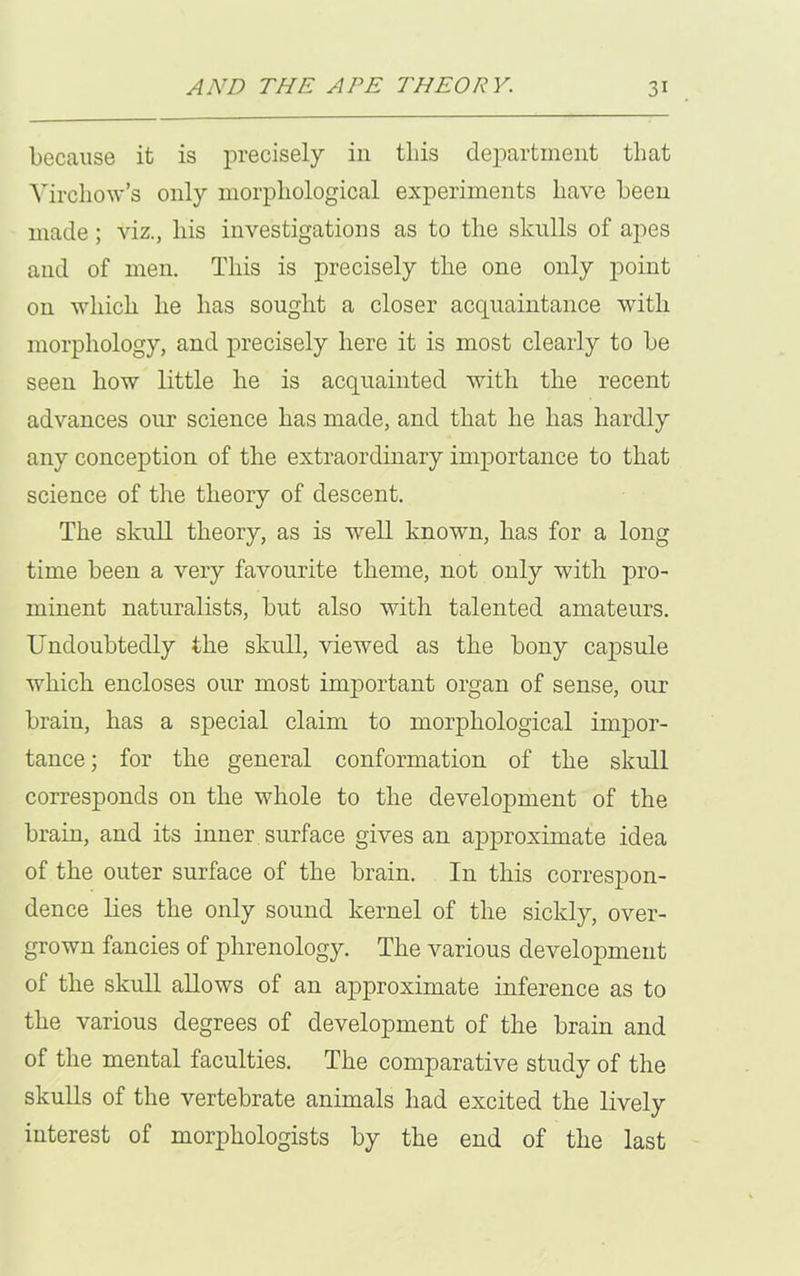 because it is precisely in tliis department that Virchow’s only morphological experiments have been made; viz., his investigations as to the skulls of apes and of men. This is precisely the one only point on which he has sought a closer acquaintance with morphology, and precisely here it is most clearly to be seen how little he is acquainted with the recent advances our science has made, and that he has hardly any conception of the extraordinary importance to that science of the theory of descent. The skull theory, as is well known, has for a long time been a very favourite theme, not only with pro- minent naturalists, but also with talented amateurs. Undoubtedly the skull, viewed as the bony capsule which encloses our most important organ of sense, our brain, has a special claim to morphological impor- tance; for the general conformation of the skull corresponds on the whole to the development of the brain, and its inner surface gives an approximate idea of the outer surface of the brain. In this correspon- dence lies the only sound kernel of the sickly, over- grown fancies of phrenology. The various development of the skull allows of an approximate inference as to the various degrees of development of the brain and of the mental faculties. The comparative study of the skulls of the vertebrate animals had excited the lively interest of morphologists by the end of the last