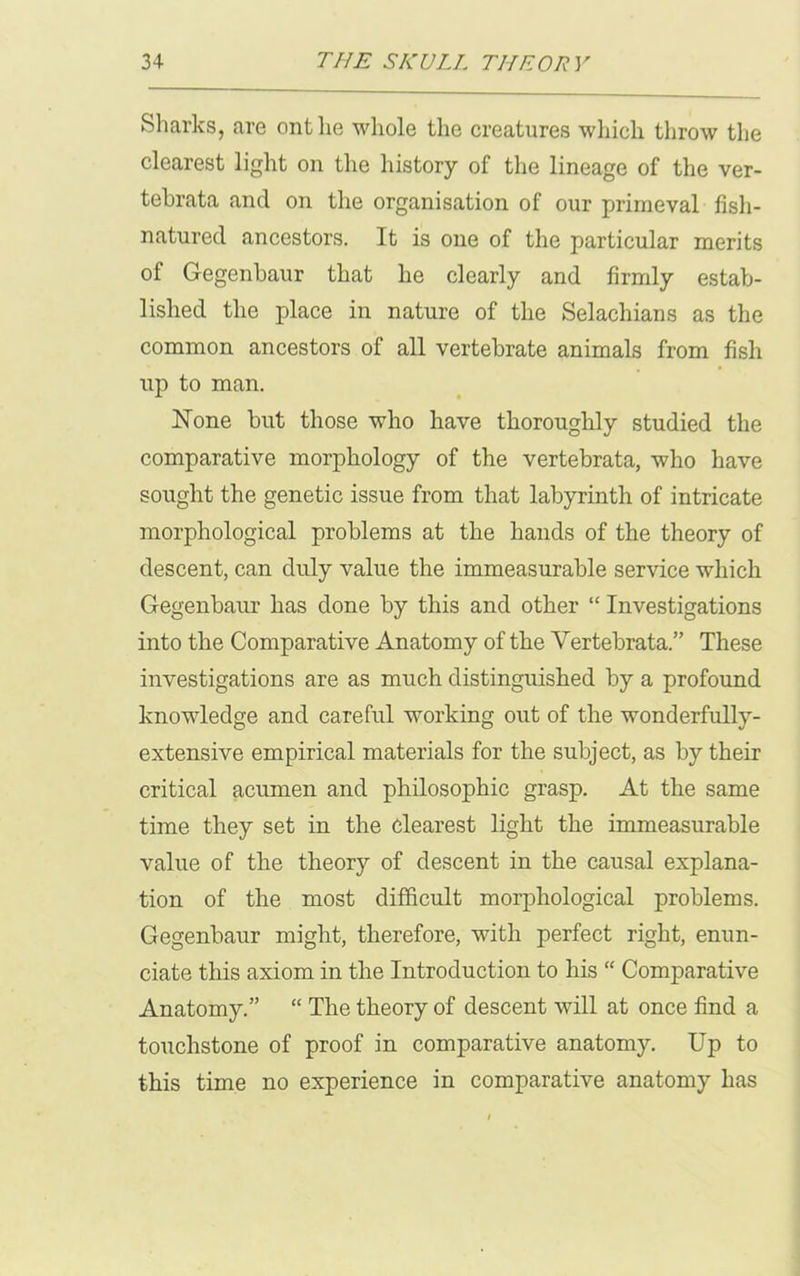 Sharks, are onthe whole the creatures which throw the clearest light on the history of the lineage of the ver- tebrata and on the organisation of our primeval fisli- natured ancestors. It is one of the particular merits of Gegenbaur that he clearly and firmly estab- lished the place in nature of the Selachians as the common ancestors of all vertebrate animals from fish up to man. None but those who have thoroughly studied the comparative morphology of the vertebrata, who have sought the genetic issue from that labyrinth of intricate morphological problems at the hands of the theory of descent, can duly value the immeasurable service which Gegenbaur has done by this and other “ Investigations into the Comparative Anatomy of the Vertebrata.” These investigations are as much distinguished by a profound knowledge and careful working out of the wonderfully- extensive empirical materials for the subject, as by their critical acumen and philosophic grasp. At the same time they set in the clearest light the immeasurable value of the theory of descent in the causal explana- tion of the most difficult morphological problems. Gegenbaur might, therefore, with perfect right, enun- ciate this axiom in the Introduction to his “ Comparative Anatomy.” “ The theory of descent will at once find a touchstone of proof in comparative anatomy. Up to this time no experience in comparative anatomy has