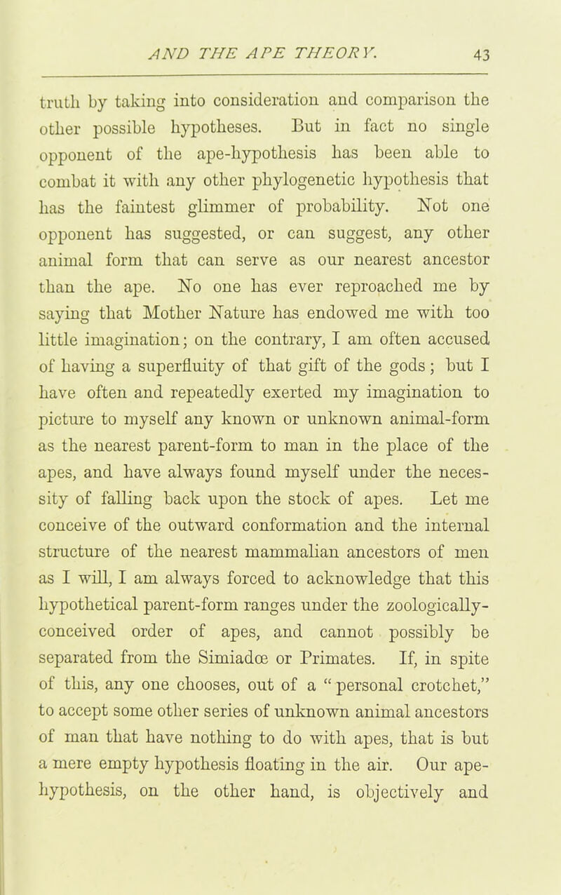 truth by taking into consideration and comparison the other possible hypotheses. But in fact no single opponent of the ape-liypotliesis has been able to combat it with any other phylogenetic hypothesis that has the faintest glimmer of probability. Not one opponent has suggested, or can suggest, any other animal form that can serve as our nearest ancestor than the ape. No one has ever reproached me by saying that Mother Nature has endowed me with too little imagination; on the contrary, I am often accused of having a superfluity of that gift of the gods; but I have often and repeatedly exerted my imagination to picture to myself any known or unknown animal-form as the nearest parent-form to man in the place of the apes, and have always found myself under the neces- sity of falling back upon the stock of apes. Let me conceive of the outward conformation and the internal structure of the nearest mammalian ancestors of men as I will, I am always forced to acknowledge that this hypothetical parent-form ranges under the zoologically- conceived order of apes, and cannot possibly be separated from the Simiadce or Primates. If, in spite of this, any one chooses, out of a “ personal crotchet,” to accept some other series of unknown animal ancestors of man that have nothing to do with apes, that is but a mere empty hypothesis floating in the air. Our ape- hypothesis, on the other hand, is objectively and