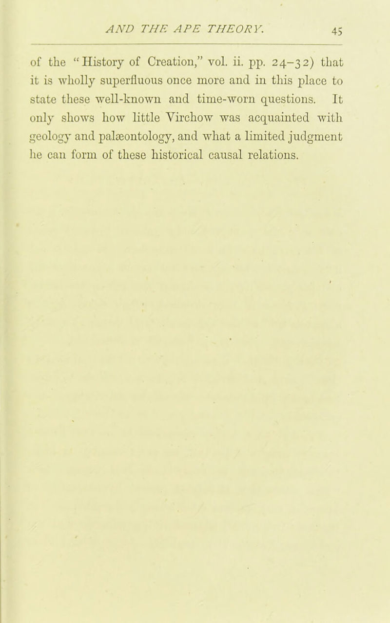 of the “History of Creation,” vol. ii. pp. 24-32) that it is wholly superfluous once more and in this place to state these well-known and time-worn questions. It only shows how little Virchow was acquainted with geology and palaeontology, and what a limited judgment he can form of these historical causal relations.