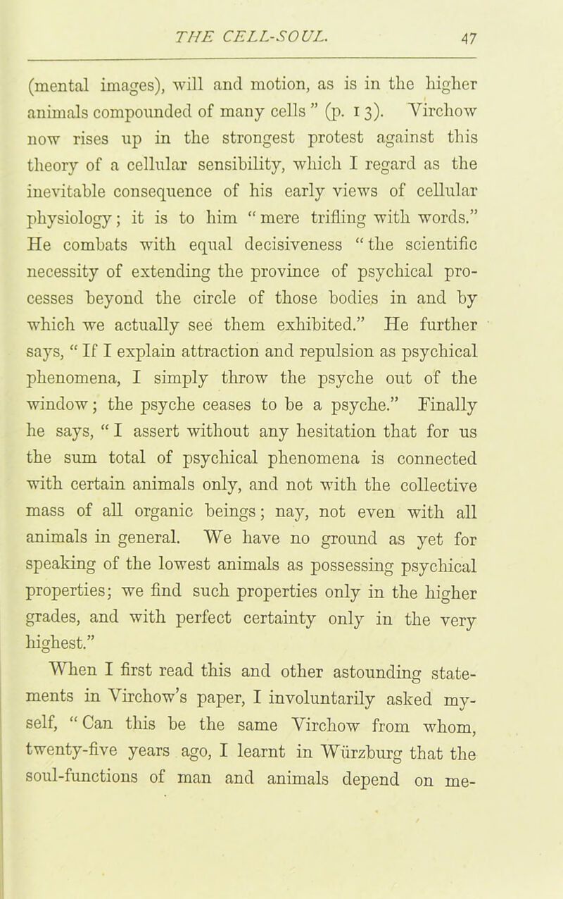 (mental images), will and motion, as is in the higher i animals compounded of many cells ” (p. i 3). Virchow now rises up in the strongest protest against this theory of a cellular sensibility, which I regard as the inevitable consequence of his early views of cellular physiology; it is to him “ mere trifling with words.” He combats with equal decisiveness “the scientific necessity of extending the province of psychical pro- cesses beyond the circle of those bodies in and by which we actually see them exhibited.” He further says, “ If I explain attraction and repulsion as psychical phenomena, I simply throw the psyche out of the window; the psyche ceases to be a psyche.” Finally he says, “ I assert without any hesitation that for us the sum total of psychical phenomena is connected with certain animals only, and not with the collective mass of all organic beings; nay, not even with all animals in general. We have no ground as yet for speaking of the lowest animals as possessing psychical properties; we find such properties only in the higher grades, and with perfect certainty only in the very highest.” When I first read this and other astounding state- ments in Virchow’s paper, I involuntarily asked my- self, “ Can this be the same Virchow from whom, twenty-five years ago, I learnt in Wurzburg that the soul-functions of man and animals depend on me-