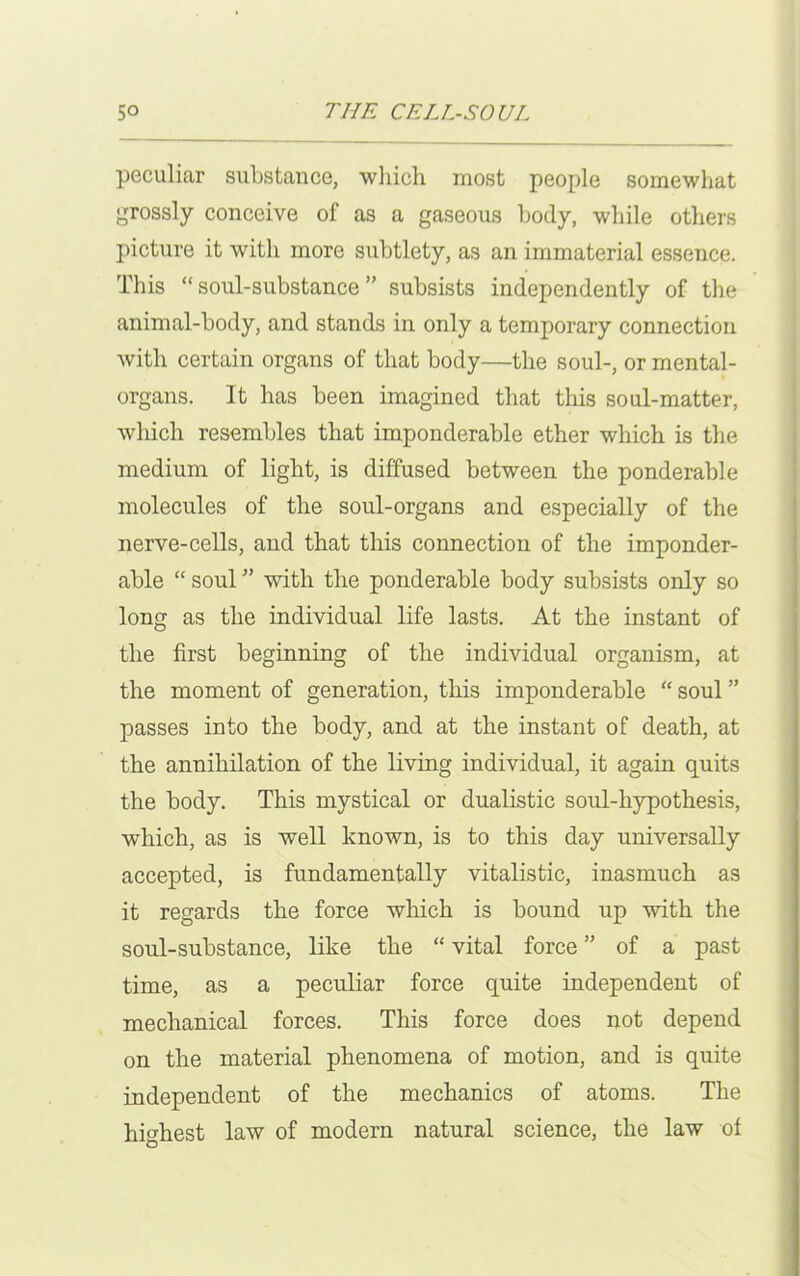 peculiar substance, which most people somewhat grossly conceive of as a gaseous body, while others picture it with more subtlety, as an immaterial essence. This “soul-substance” subsists independently of the animal-body, and stands in only a temporary connection with certain organs of that body—the soul-, or mental- organs. It has been imagined that this soul-matter, which resembles that imponderable ether which is the medium of light, is diffused between the ponderable molecules of the soul-organs and especially of the nerve-cells, and that this connection of the imponder- able “ soul ” with the ponderable body subsists only so long as the individual life lasts. At the instant of the first beginning of the individual organism, at the moment of generation, this imponderable “ soul ” passes into the body, and at the instant of death, at the annihilation of the living individual, it again quits the body. This mystical or dualistic soul-hypothesis, which, as is well known, is to this day universally accepted, is fundamentally vitalistic, inasmuch as it regards the force which is bound up with the soul-substance, like the “ vital force ” of a past time, as a peculiar force quite independent of mechanical forces. This force does not depend on the material phenomena of motion, and is quite independent of the mechanics of atoms. The highest law of modern natural science, the law of