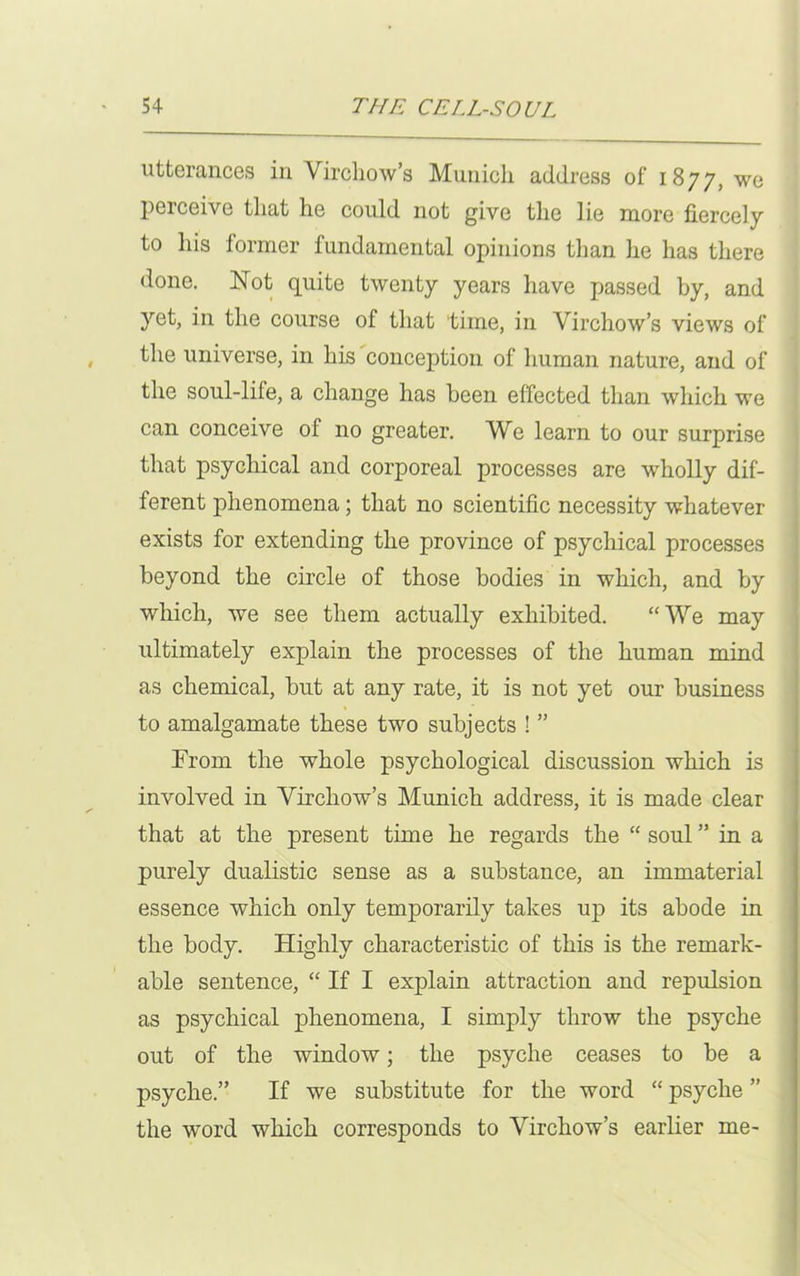 utterances in Virchow’s Munich address of 1877, we perceive that he could not give the lie more fiercely to his former fundamental opinions than he has there done. Not quite twenty years have passed by, and yet, in the course of that time, in Virchow’s views of the universe, in his conception of human nature, and of the soul-lile, a change has been effected than which we can conceive of no greater. We learn to our surprise that psychical and corporeal processes are wholly dif- ferent phenomena; that no scientific necessity whatever exists for extending the province of psychical processes beyond the circle of those bodies in which, and by which, we see them actually exhibited. “We may ultimately explain the processes of the human mind as chemical, but at any rate, it is not yet our business to amalgamate these two subjects ! ” From the whole psychological discussion which is involved in Virchow’s Munich address, it is made clear that at the present time he regards the “ soul ” in a purely dualistic sense as a substance, an immaterial essence which only temporarily takes up its abode in the body. Highly characteristic of this is the remark- able sentence, “ If I explain attraction and repulsion as psychical phenomena, I simply throw the psyche out of the window; the psyche ceases to be a psyche.” If we substitute for the word “ psyche ” the wTord which corresponds to Virchow’s earlier me-