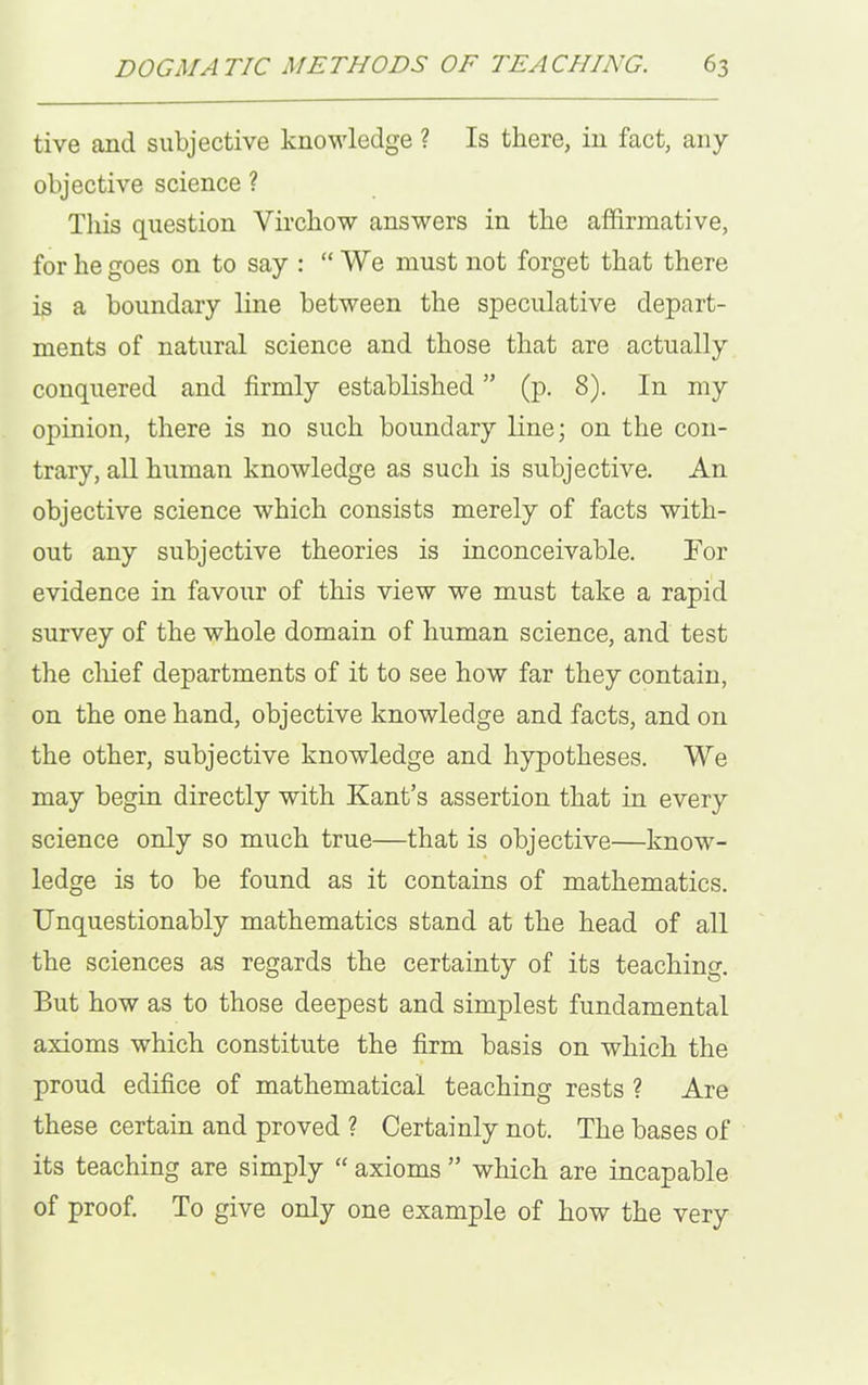 tive and subjective knowledge ? Is there, in fact, any objective science ? This question Virchow answers in the affirmative, for he goes on to say : “We must not forget that there is a boundary line between the speculative depart- ments of natural science and those that are actually conquered and firmly established ” (p. 8). In my opinion, there is no such boundary line; on the con- trary, all human knowledge as such is subjective. An objective science which consists merely of facts with- out any subjective theories is inconceivable. For evidence in favour of this view we must take a rapid survey of the whole domain of human science, and test the chief departments of it to see how far they contain, on the one hand, objective knowledge and facts, and on the other, subjective knowledge and hypotheses. We may begin directly with Kant’s assertion that in every science only so much true—that is objective—know- ledge is to be found as it contains of mathematics. Unquestionably mathematics stand at the head of all the sciences as regards the certainty of its teaching. But how as to those deepest and simplest fundamental axioms which constitute the firm basis on which the proud edifice of mathematical teaching rests ? Are these certain and proved ? Certainly not. The bases of its teaching are simply “ axioms ” which are incapable of proof. To give only one example of how the very