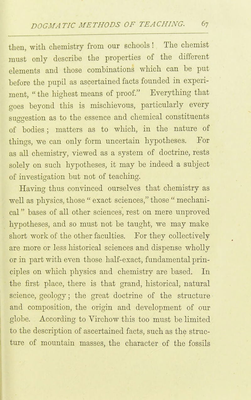 then, with chemistry from our schools ! The chemist must only describe the properties of the different elements and those combinations which can be put before the pupil as ascertained facts founded in experi- ment, “ the highest means of proof.” Everything that goes beyond this is mischievous, particularly every simcrestion as to the essence and chemical constituents of bodies; matters as to which, in the nature of things, we can only form uncertain hypotheses. For as all chemistry, viewed as a system of doctrine, rests solely on such hypotheses, it may be indeed a subject of investigation but not of teaching. Having thus convinced ourselves that chemistry as well as physics, those “ exact sciences,” those “ mechani- cal ” bases of all other sciences, rest on mere unproved hypotheses, and so must not be taught, we may make short work of the other faculties. For they collectively are more or less historical sciences and dispense wholly or in part with even those half-exact, fundamental prin- ciples on which physics and chemistry are based. In the first place, there is that grand, historical, natural science, geology; the great doctrine of the structure and composition, the origin and development of our globe. According to Virchow this too must be limited to the description of ascertained facts, such as the struc- ture of mountain masses, the character of the fossils