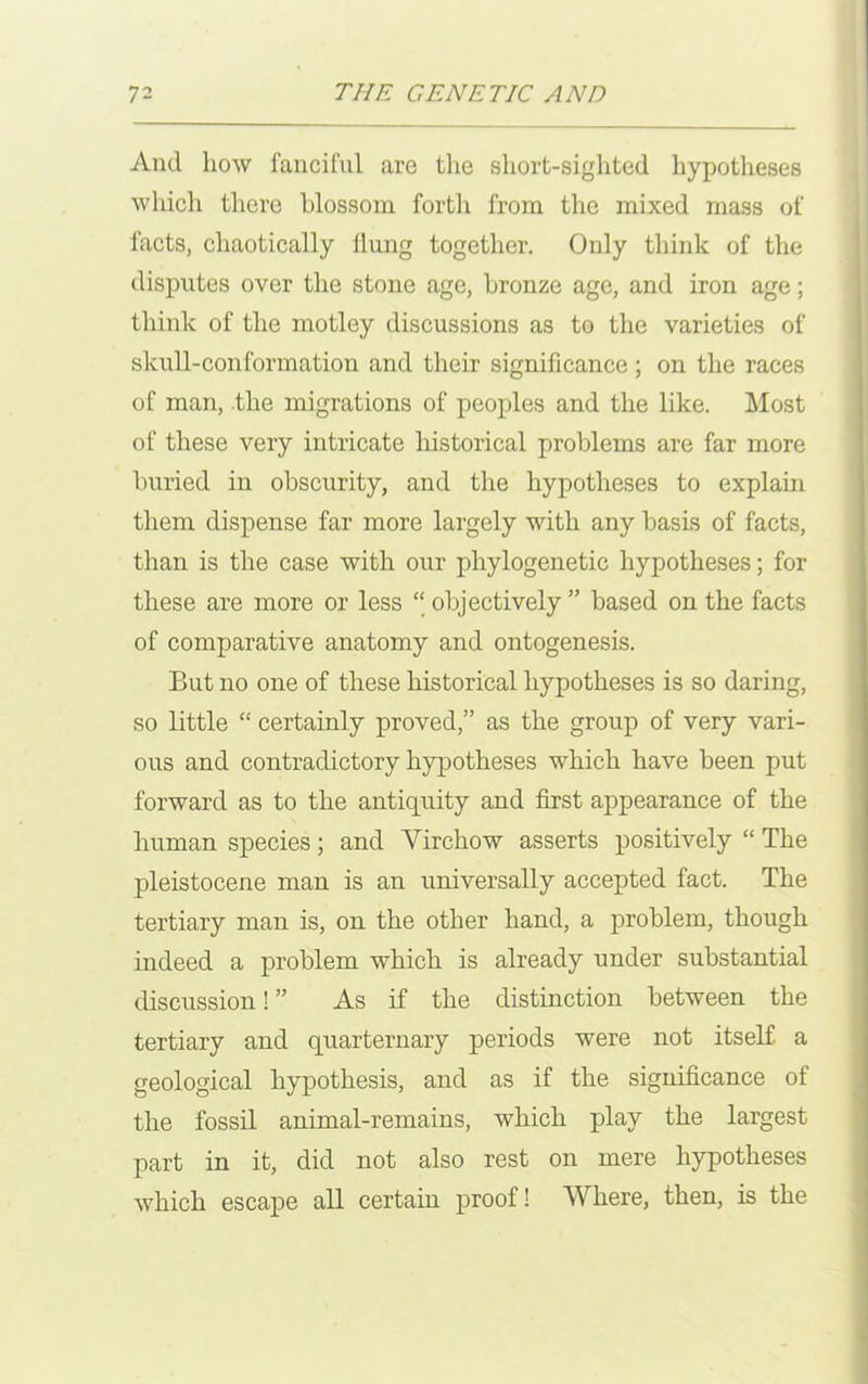 And how fanciful are the short-sighted hypotheses which there blossom forth from the mixed mass of facts, chaotically Hung together. Only think of the disputes over the stone age, bronze age, and iron age; think of the motley discussions as to the varieties of skull-conformation and their significance; on the races of man, the migrations of peoples and the like. Most of these very intricate historical problems are far more buried in obscurity, and the hypotheses to explain them dispense far more largely with any basis of facts, than is the case with our phylogenetic hypotheses; for these are more or less “ objectively ” based on the facts of comparative anatomy and ontogenesis. But no one of these historical hypotheses is so daring, so little “ certainly proved,” as the group of very vari- ous and contradictory hypotheses which have been put forward as to the antiquity and first appearance of the human species; and Virchow asserts positively “ The pleistocene man is an universally accepted fact. The tertiary man is, on the other hand, a problem, though indeed a problem which is already under substantial discussion! ” As if the distinction between the tertiary and quarternary periods were not itself a geological hypothesis, and as if the significance of the fossil animal-remains, which play the largest part in it, did not also rest on mere hypotheses which escape all certain proof! Where, then, is the