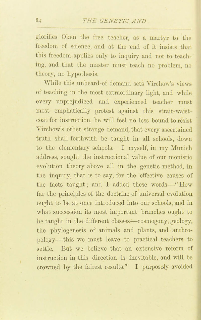 glorifies Oken the free teacher, as a martyr to the freedom of science, and at the end of it insists that this freedom applies only to inquiry and not to teach- ing, and that the master must teach no problem, no theory, no hypothesis. While this unheard-of demand sets Virchow’s views of teaching in the most extraordinary light, and while every unprejudiced and experienced teacher must most emphatically protest against this strait-waist- coat for instruction, he will feel no less bound to resist Virchow’s other strange demand, that every ascertained truth shall forthwith be taught in all schools, down to the elementary schools. I myself, in my Munich address, sought the instructional value of our monistic evolution theory above all in the genetic method, in the inquiry, that is to say, for the effective causes of the facts taught; and I added these words—“ How far the principles of the doctrine of universal evolution ought to be at once introduced into our schools, and in what succession its most important branches ought to be taught in the different classes—cosmogony, geology, the phylogenesis of animals and plants, and anthro- pology—this we must leave to practical teachers to settle. But we believe that an extensive reform of instruction in this direction is inevitable, and will be crowned by the fairest results.” I purposely avoided