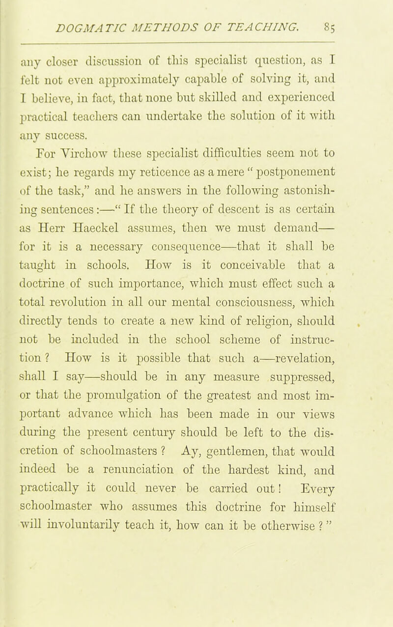 any closer discussion of this specialist question, as I felt not even approximately capable of solving it, and I believe, in fact, that none but skilled and experienced practical teachers can undertake the solution of it with any success. For Virchow these specialist difficulties seem not to exist; he regards my reticence as a mere “ postponement of the task,” and he answers in the following astonish- ing sentences:—“ If the theory of descent is as certain as Herr Haeckel assumes, then we must demand— for it is a necessary consequence—that it shall be taught in schools. How is it conceivable that a doctrine of such importance, which must effect such a total revolution in all our mental consciousness, which directly tends to create a new kind of religion, should not be included in the school scheme of instruc- tion ? How is it possible that such a—revelation, shall I say—should be in any measure suppressed, or that the promulgation of the greatest and most im- jDortant advance which has been made in our views during the present century should be left to the dis- cretion of schoolmasters ? Ay, gentlemen, that would indeed be a renunciation of the hardest kind, and practically it could never be carried out! Every schoolmaster who assumes this doctrine for himself will involuntarily teach it, how can it be otherwise ? ”