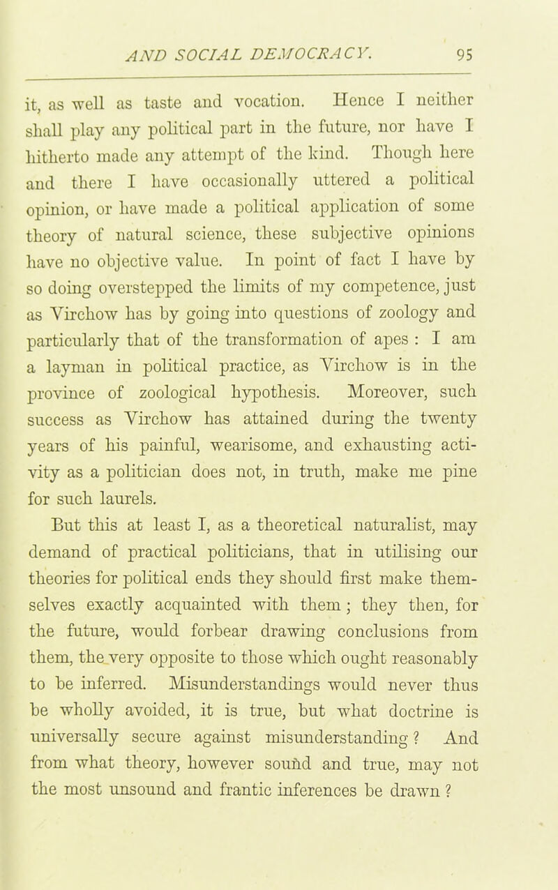 it, as well as taste and vocation. Hence I neither shall play any political part in the future, nor have I hitherto made any attempt of the kind. Though here and there I have occasionally uttered a political opinion, or have made a political application of some theory of natural science, these subjective opinions have no objective value. In point of fact I have by so doing overstepped the limits of my competence, just as Virchow has by going into questions of zoology and particularly that of the transformation of apes : I am a layman in political practice, as Virchow is in the province of zoological hypothesis. Moreover, such success as Virchow has attained during the twenty years of his painful, wearisome, and exhausting acti- vity as a politician does not, in truth, make me pine for such laurels. But this at least I, as a theoretical naturalist, may demand of practical politicians, that in utilising our theories for political ends they should first make them- selves exactly acquainted with them ; they then, for the future, would forbear drawing conclusions from them, the very opposite to those which ought reasonably to be inferred. Misunderstandings would never thus be wholly avoided, it is true, but what doctrine is universally secure against misunderstanding ? And from what theory, however sound and true, may not the most unsound and frantic inferences be drawn ?