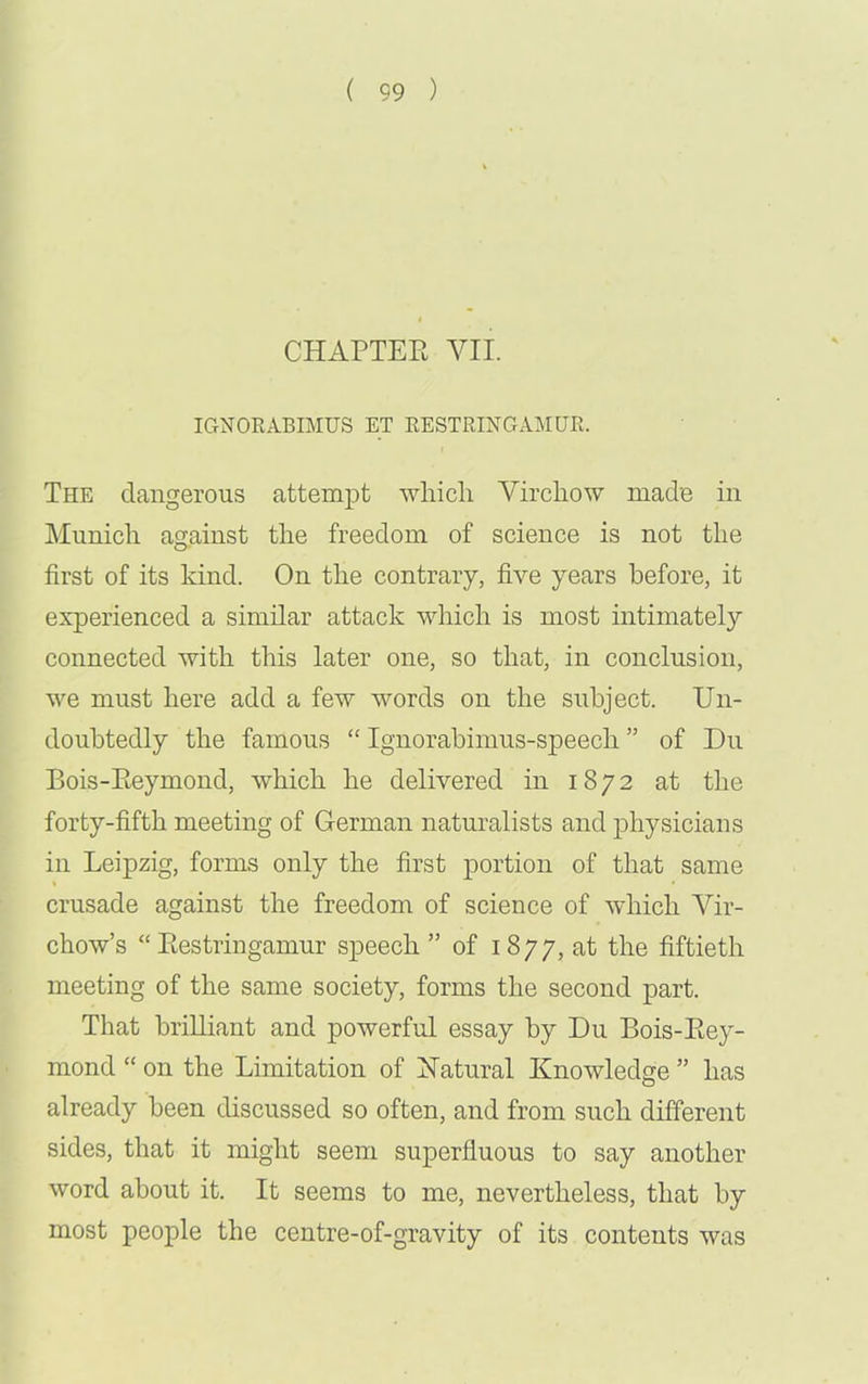 CHAPTER VII. IGNORABIMUS ET RESTRING AM UR. The dangerous attempt which Virchow made in Munich against the freedom of science is not the first of its kind. On the contrary, five years before, it experienced a similar attack which is most intimately connected with this later one, so that, in conclusion, we must here add a few words on the subject. Un- doubtedly the famous “ Ignorabimus-speech ” of Du Bois-Reymond, which he delivered in 1872 at the forty-fifth meeting of German naturalists and physicians in Leipzig, forms only the first portion of that same crusade against the freedom of science of which Vir- chow’s “ Restringamur speech ” of 1877, at the fiftieth meeting of the same society, forms the second part. That brilliant and powerful essay by Du Bois-Rey- mond “ on the Limitation of Natural Knowledge ” has already been discussed so often, and from such different sides, that it might seem superfluous to say another word about it. It seems to me, nevertheless, that by most people the centre-of-gravity of its contents was