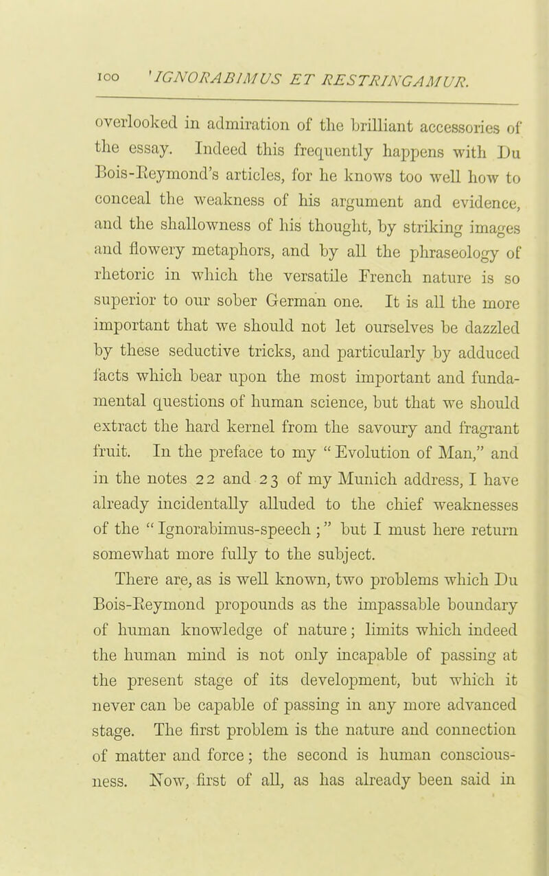 overlooked in admiration of the brilliant accessories of the essay. Indeed this frequently happens with Du Bois-Eeymond’s articles, for he knows too well how to conceal the weakness of his argument and evidence, and the shallowness of his thought, by striking images and flowery metaphors, and by all the phraseology of rhetoric in which the versatile French nature is so superior to our sober German one. It is all the more important that we should not let ourselves be dazzled by these seductive tricks, and particularly by adduced facts which bear upon the most important and funda- mental questions of human science, but that we should extract the hard kernel from the savoury and fragrant fruit. In the preface to my “ Evolution of Man,” and in the notes 2 2 and 2 3 of my Munich address, I have already incidentally alluded to the chief -weaknesses of the “ Ignorabimus-speech ; ” but I must here return somewhat more fully to the subject. There are, as is well known, two problems which Du Bois-Keymond propounds as the impassable boundary of human knowledge of nature; limits which indeed the human mind is not only incapable of passing at the present stage of its development, but which it never can be capable of passing in any more advanced stage. The first problem is the nature and connection of matter and force; the second is human conscious- ness. Now, first of all, as has already been said in