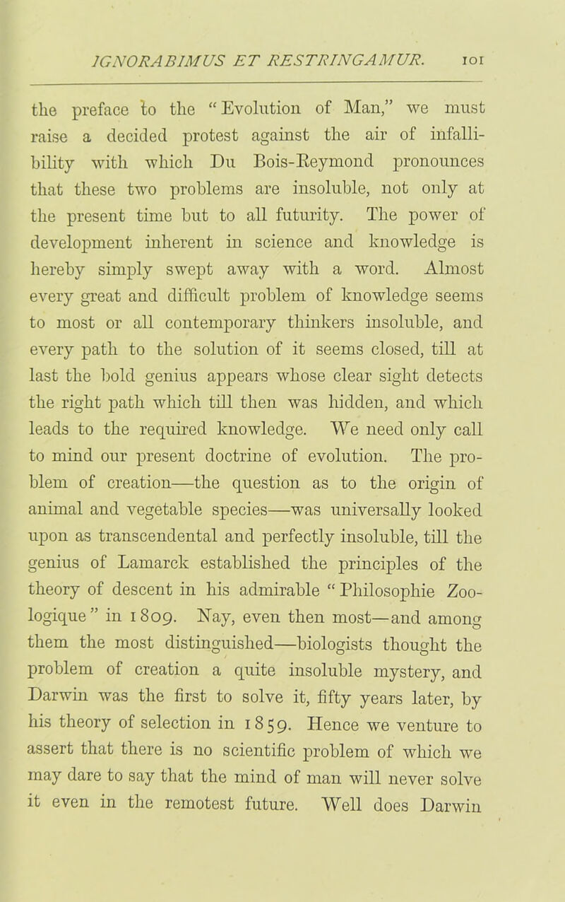 the preface 'to the “Evolution of Man,” we must raise a decided protest against the air of infalli- bility with which Du Bois-Reymond pronounces that these two problems are insoluble, not only at the present time but to all futurity. The power of development inherent in science and knowledge is hereby simply swept away with a word. Almost every great and difficult problem of knowledge seems to most or all contemporary thinkers insoluble, and every path to the solution of it seems closed, till at last the bold genius appears whose clear sight detects the right path which till then was hidden, and which leads to the required knowledge. We need only call to mind our present doctrine of evolution. The pro- blem of creation—the question as to the origin of animal and vegetable species—was universally looked upon as transcendental and perfectly insoluble, till the genius of Lamarck established the principles of the theory of descent in his admirable “ Philosopliie Zoo- logique ” in 1809. Nay, even then most—and among them the most distinguished—biologists thought the problem of creation a quite insoluble mystery, and Darwin was the first to solve it, fifty years later, by his theory of selection in 1859- Hence we venture to assert that there is no scientific problem of which we may dare to say that the mind of man will never solve it even in the remotest future. Well does Darwin