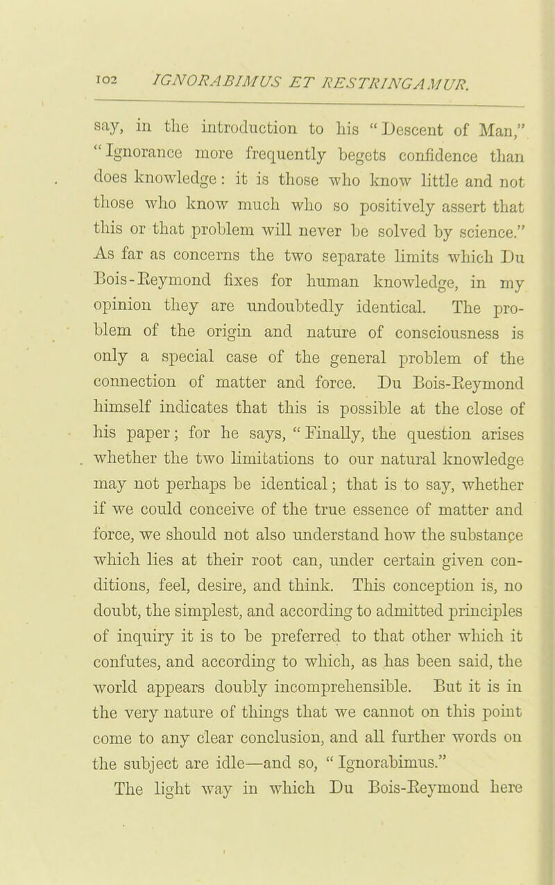 say, in the introduction to his “Descent of Man,” “ Ignorance more frequently begets confidence than does knowledge: it is those who know little and not those who know much who so positively assert that this or that problem will never be solved by science.” As far as concerns the two separate limits which Du Bois-Eeymond fixes for human knowledge, in my opinion they are undoubtedly identical. The pro- blem of the origin and nature of consciousness is only a special case of the general problem of the connection of matter and force. Du Bois-Eeymond himself indicates that this is possible at the close of his paper; for he says, “ Finally, the question arises whether the two limitations to our natural knowledge may not perhaps be identical; that is to say, whether if we could conceive of the true essence of matter and force, we should not also understand how the substanpe which lies at their root can, under certain given con- ditions, feel, desire, and think. This conception is, no doubt, the simplest, and according to admitted principles of inquiry it is to be preferred to that other which it confutes, and according to which, as has been said, the world appears doubly incomprehensible. But it is in the very nature of things that we cannot on this point come to any clear conclusion, and all further words on the subject are idle—and so, “ Ignorabimus.” The light way in which Du Bois-Eeymond here