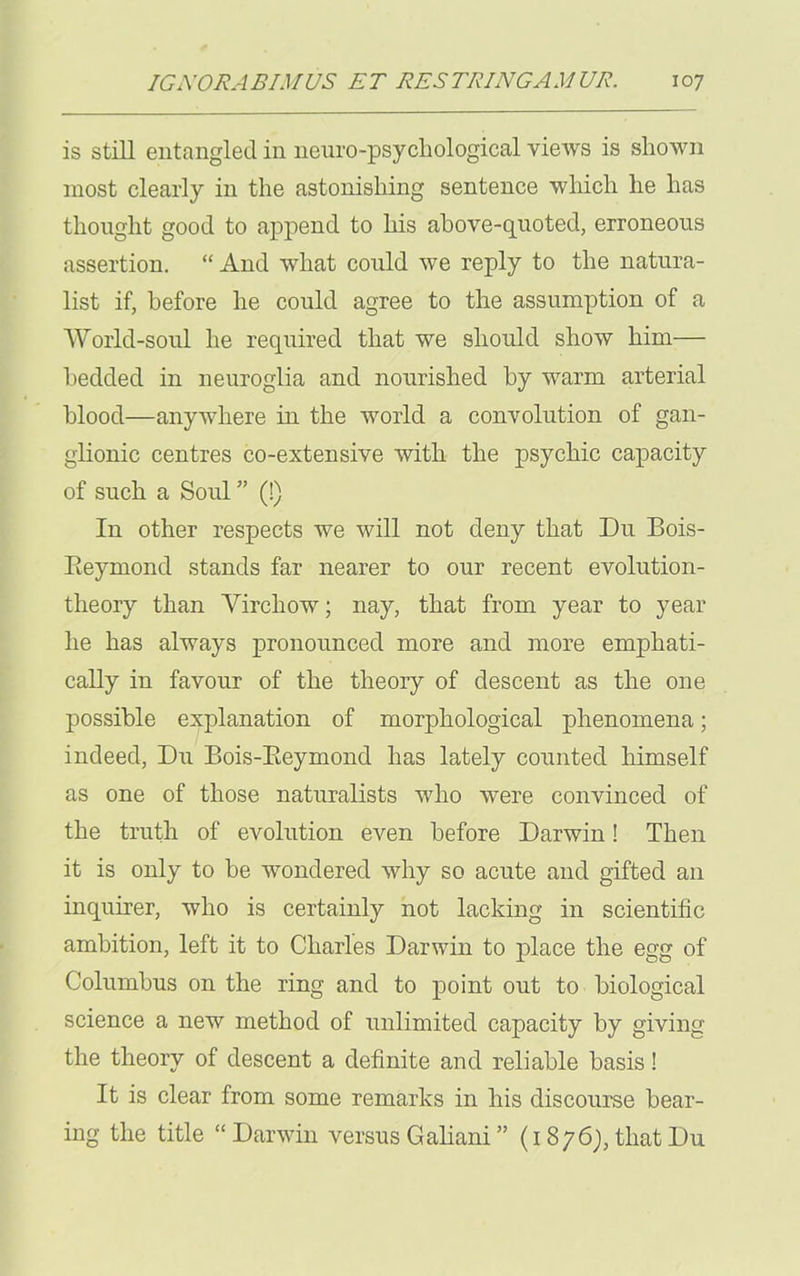 is still entangled in neuropsychological views is shown most clearly in the astonishing sentence which he has thought good to append to his above-quoted, erroneous assertion. “ And what could we reply to the natura- list if, before he could agree to the assumption of a World-soul he required that we should show him— bedded in neuroglia and nourished by warm arterial blood—anywhere in the world a convolution of gan- glionic centres co-extensive with the psychic capacity of such a Soul ” (!) In other respects we will not deny that Du Bois- Reymond stands far nearer to our recent evolution- theory than Yircliow; nay, that from year to year he has always pronounced more and more emphati- cally in favour of the theory of descent as the one possible explanation of morphological phenomena; indeed, Du Bois-Reymond has lately counted himself as one of those naturalists who were convinced of the truth of evolution even before Darwin! Then it is only to be wondered why so acute and gifted an inquirer, who is certainly not lacking in scientific ambition, left it to Charles Darwin to place the egg of Columbus on the ring and to point out to biological science a new method of unlimited capacity by giving the theory of descent a definite and reliable basis! It is clear from some remarks in his discourse bear- ing the title “ Darwin versus Galiani ” (1876), that Du