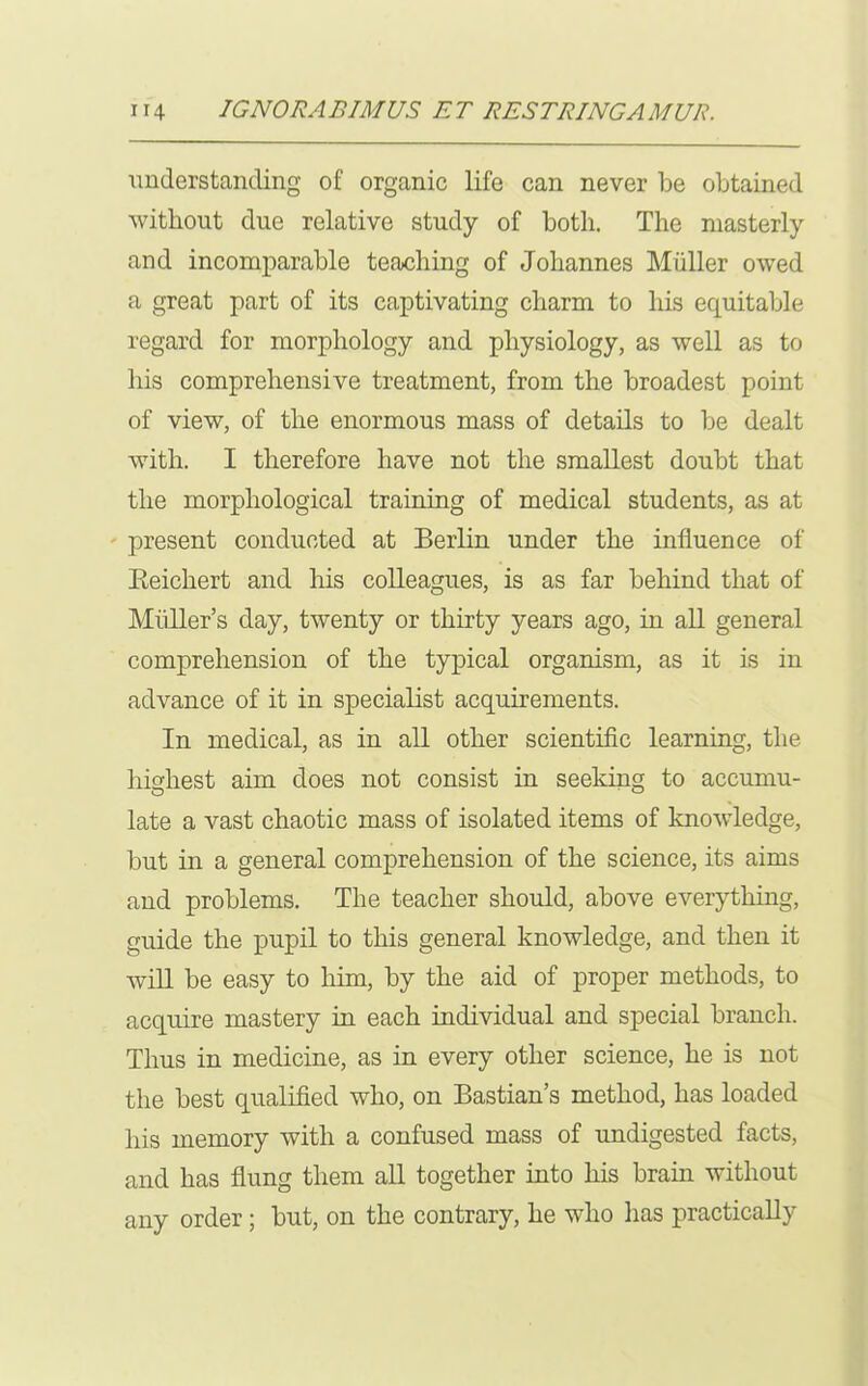 understanding of organic life can never be obtained without due relative study of both. The masterly and incomparable teaching of Johannes Muller owed a great part of its captivating charm to his equitable regard for morphology and physiology, as well as to his comprehensive treatment, from the broadest point of view, of the enormous mass of details to be dealt with. I therefore have not the smallest doubt that the morphological training of medical students, as at present conducted at Berlin under the influence of Beichert and his colleagues, is as far behind that of Midler’s day, twenty or thirty years ago, in all general comprehension of the typical organism, as it is in advance of it in specialist acquirements. In medical, as in all other scientific learning, the highest aim does not consist in seeking to accumu- late a vast chaotic mass of isolated items of knowledge, but in a general comprehension of the science, its aims and problems. The teacher should, above everything, guide the pupil to this general knowledge, and then it will be easy to him, by the aid of proper methods, to acquire mastery in each individual and special branch. Thus in medicine, as in every other science, he is not the best qualified who, on Bastian’s method, has loaded his memory with a confused mass of undigested facts, and has flung them all together into his brain without any order ; but, on the contrary, he who has practically