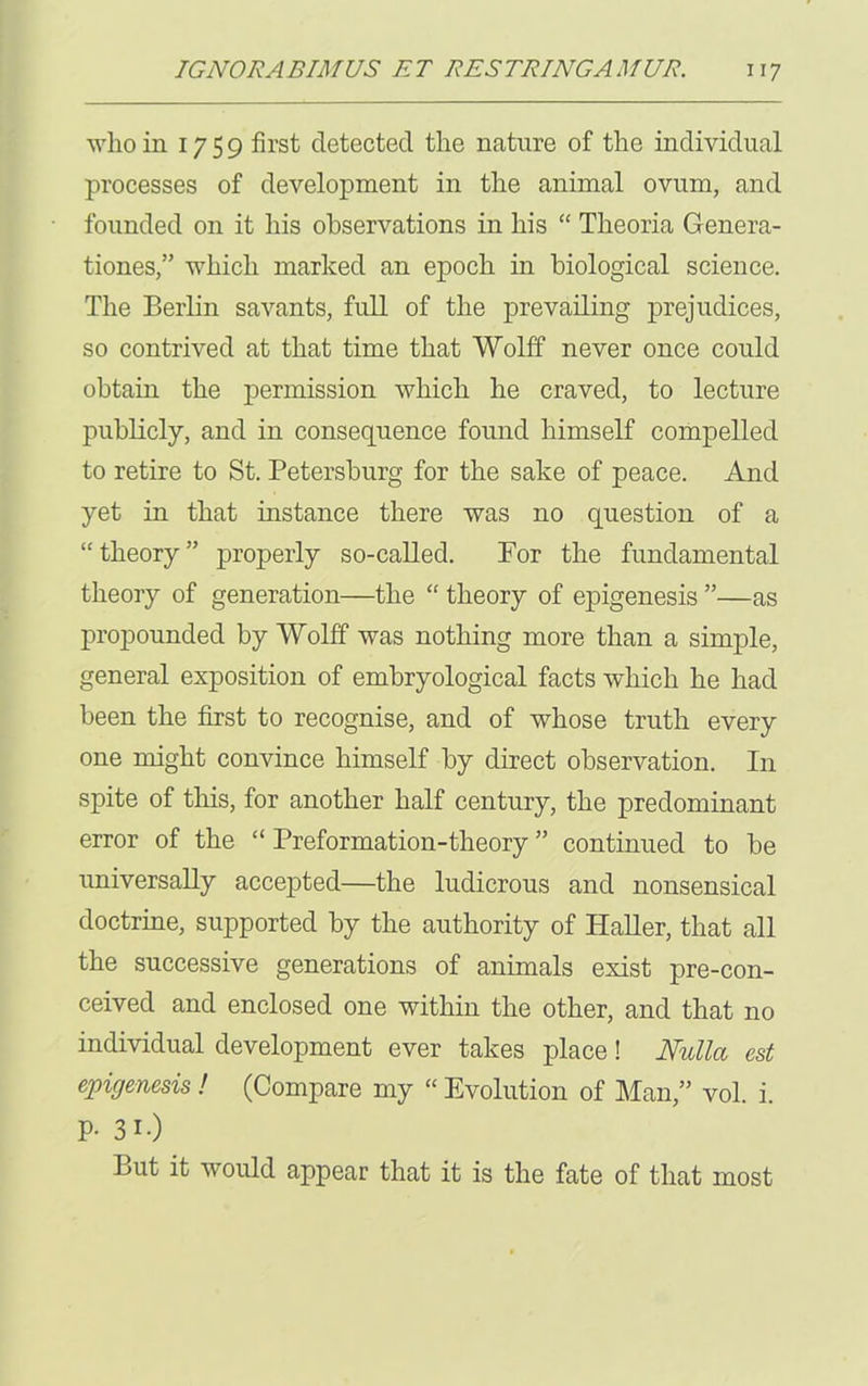 who in 1759 first detected the nature of the individual processes of development in the animal ovum, and founded on it his observations in his “ Theoria Genera- tions,” which marked an epoch in biological science. The Berlin savants, full of the prevailing prejudices, so contrived at that time that Wolff never once could obtain the permission which he craved, to lecture publicly, and in consequence found himself compelled to retire to St. Petersburg for the sake of peace. And yet in that instance there was no question of a “theory” properly so-called. For the fundamental theory of generation—the “ theory of epigenesis ”—as propounded by Wolff was nothing more than a simple, general exposition of embryological facts which he had been the first to recognise, and of whose truth every one might convince himself by direct observation. In spite of this, for another half century, the predominant error of the “ Preformation-theory ” continued to be universally accepted—the ludicrous and nonsensical doctrine, supported by the authority of Haller, that all the successive generations of animals exist pre-con- ceived and enclosed one within the other, and that no individual development ever takes place! Nulla est epigenesis ! (Compare my “ Evolution of Man,” vol. i. P- 3i.) But it would appear that it is the fate of that most