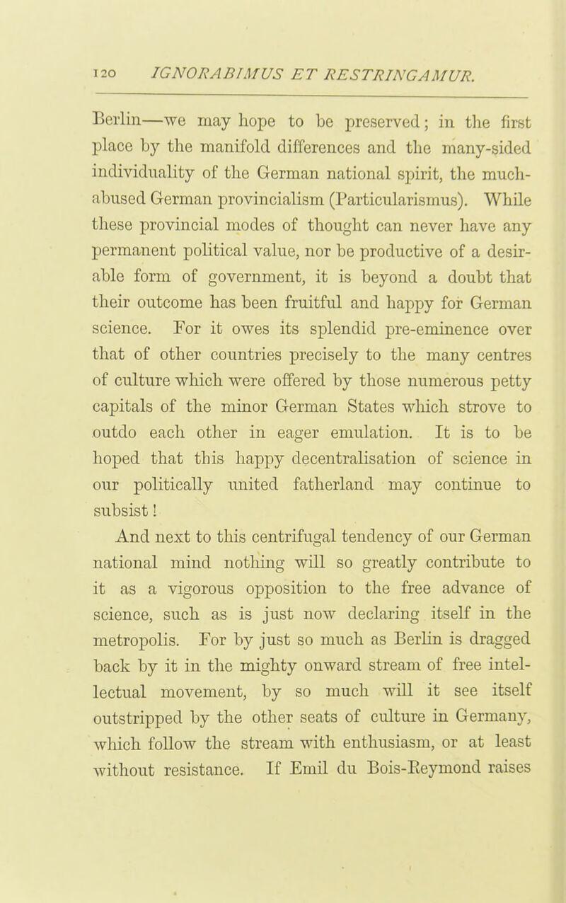 Berlin—we may hope to be preserved; in the first place by the manifold differences and the many-sided individuality of the German national spirit, the much- abused German provincialism (Particularismus). While these provincial modes of thought can never have any permanent political value, nor be productive of a desir- able form of government, it is beyond a doubt that their outcome has been fruitful and happy for German science. For it owes its splendid pre-eminence over that of other countries precisely to the many centres of culture which were offered by those numerous petty capitals of the minor German States which strove to outdo each other in eager emulation. It is to be hoped that this happy decentralisation of science in our politically united fatherland may continue to subsist! And next to this centrifugal tendency of our German national mind nothing will so greatly contribute to it as a vigorous opposition to the free advance of science, such as is just now declaring itself in the metropolis. For by just so much as Berlin is dragged back by it in the mighty onward stream of free intel- lectual movement, by so much will it see itself outstripped by the other seats of culture in Germany, which follow the stream with enthusiasm, or at least without resistance. If Emil du Bois-Reymond raises