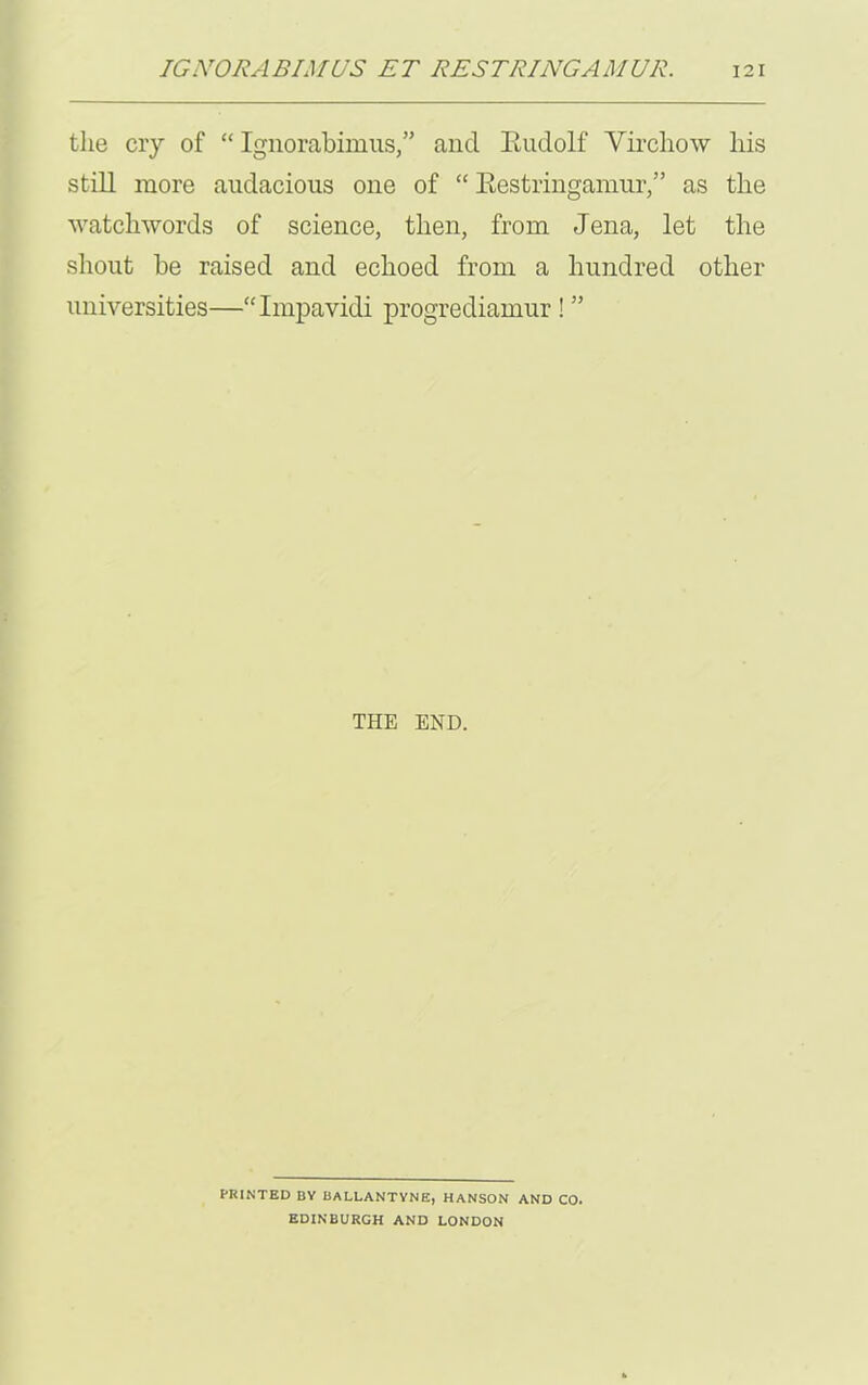 the cry of “ Ignorabimus,” and Eudolf Virchow his still more audacious one of “ Restringamur,” as the watchwords of science, then, from Jena, let the shout be raised and echoed from a hundred other universities—“Impavidi progrediamur ! ” THE END. PRINTED BY BALLANTYNE, HANSON AND CO. EDINBURGH AND LONDON