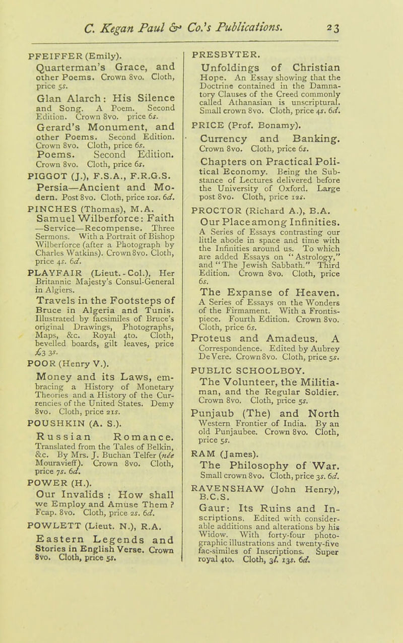 PFEIFFER (Emily). Quarterman’s Grace, and other Poems. Crown 8vo. Cloth, price Gian Alarch: His Silence and Song. A Poem. Second Edition. Crown 8vo. price 6s. Gerard’s Monument, and other Poems. Second Edition. Crown 8vo. Cloth, price 6s. Poems. Second Edition. Crown 8vo. Cloth, price 6s. PIGGOT (J.), F.S.A., F.R.G.S. Persia—Ancient and Mo- dern. Post 8vo. Cloth, price ior. 6d. PINCHES (Thomas), M.A. Samuel Wilberforce: Faith —Service—Recompense. Three Sermons. With a Portrait of Bishop Wilberforce (after a Photograph by Charles Watkins). Crown 8vo. Cloth, price 4-j. 6d. PLAYFAIR (Lieut.-Col.), Her Britannic Majesty’s Consul-General in Algiers. Travels in the Footsteps of Bruce in Algeria and Tunis. Illustrated by facsimiles of Bruce’s original Drawings, Photographs, Maps, &c. Royal 4to. Cloth, bevelled boards, gilt leaves, price £3 3-r- POOR (Henry V.). Money and its Laws, em- bracing a History of Monetary Theories and a History of the Cur- rencies of the United States. Demy 8vo. Cloth, price 2ir. POUSHKIN (A. S.). Russian Romance. Translated from the Tales of Belkin, &c. By Mrs. J. Buchan Telfer (nCe Mouravieff). Crown 8vo. Cloth, price 7s. 6a. POWER (H.). Our Invalids : How shall we Employ and Amuse Them ? Fcap. 8vo. Cloth, price 2s. 6d. POWLETT (Lieut. N.), R.A. Eastern Legends and Stories in English Verse. Crown 8vo. Cloth, price sr. PRESBYTER. Unfoldings of Christian Hope. An Essay showing that the Doctrine contained in the Damna- tory Clauses of the Creed commonly called Athanasian is unscriptural. Small crown 8vo. Cloth, price 4J. 6d. PRICE (Prof. Bonamy). Currency and Banking. Crown 8vo. Cloth, price 6s. Chapters on Practical Poli- tical Economy. Being the Sub- stance of Lectures delivered before the University of Oxford. Large post 8vo. Cloth, price 12s. PROCTOR (Richard A.), B.A. Our Placeamong Infinities. A Series of Essays contrasting our little abode in space and time with the Infinities around us. To which are added Essays on “Astrology,” and “The Jewish Sabbath.” Third Edition. Crown 8vo. Cloth, price 6s. The Expanse of Heaven. A Series of Essays on the Wonders of the Firmament. With a Frontis- piece. Fourth Edition. Crown 8vo. Cloth, price 6s. Proteus and Amadeus. A Correspondence. Edited by Aubrey DeVere. Crown8vo. Cloth, price 5s-. PUBLIC SCHOOLBOY. The Volunteer, the Militia- man, and the Regular Soldier. Crown 8vo. Cloth, price sr. Punjaub (The) and North Western Frontier of India. By an old Punjaubee. Crown 8vo. Cloth, price sr. RAM (James). The Philosophy of War. Small crown 8vo. Cloth, price 3r. 6d. RAVENSHAW Qohn Henry), B. C. S. Gaur; Its Ruins and In- scriptions. Edited with consider- able additions and alterations by his Widow. With forty-four photo- graphic illustrations and twenty-five fac-similes of Inscriptions. Super royal 4to. Cloth, 3/. i3r. 6d.