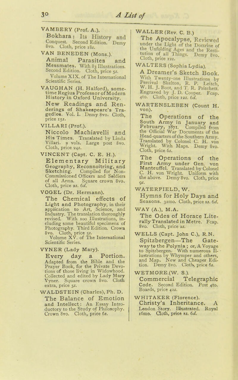 VAMBERY (Prof. A.). Bokhara: Its History and Conquest. Second Edition. Demy 8vo. Cloth, price i8r. VAN BENEDEN (Mons.). Animal Parasites and Messmates. With 83 Illustrations. Second Edition. Clotn, price 5s. Volume XIX. of The International Scientific Series. VAUGHAN (H. Halford), some- time Regius ProfessorofModern History in Oxford University. New Readings and Ren- derings of Shakespeare’s Tra- gedies. Vol. I. Demy Svo. Cloth, price 15 s. VILLARI (Prof.). Niccolo Machiavelli and His Times. Translated by Linda Villari. 2 vols. Large post Svo. Cloth, price 24.1. VINCENT (Capt. C. E. H.). Elementary Military Geography, Reconnoitring, and Sketching. Compiled for Non- Commissioned Officers and Soldiers of all Arms. Square crown 8vo. Cloth, price 2s. 6d. VOGEL (Dr. Hermann). The Chemical effects of Light and Photography, in their application to Art, Science, and Industry. The translation thoroughly revised. With 100 Illustrations, in- cluding some beautiful specimens of Photography. Third Edition. Crown 8vo. Cloth, price 5s. Volume XV. of The International Scientific Series. VYNER (Lady Mary). Every day a Portion. Adapted from the Bible and the Prayer Book, for the Private Devo- tions of those living in Widowhood. Collected and edited by Lady Mary Vyner. Square crown 8vo. Cloth extra, price s.r. WALDSTEIN (Charles), Ph. D. The Balance of Emotion and Intellect: An Essay Intro- ductory to the Study of Philosophy. Crown 8vo. Cloth, price 6s. WALLER (Rev. C. B.) The Apocalypse, Reviewed u.ndeTrT the Light of the Doctrine of the Unfolding Ages and the Resti- tution of all Things. Demy 8vo. Cloth, pnee 12s. WALTERS (Sophia Lydia). A Dreamer’s Sketch Book. With Twenty-one Illustrations by Percival Skelton, R. P. Leitch, W. 11 ■ J* Boot, and T. R. Pritchett. Engraved by J. D. Cooper. Fcap. 4to. Cloth, price 12s. bd. WARTENSLEBEN (Count H. von). The Operations of the South Army in January and February, 1871. Compiled from the Official War Documents of the Head-quarters of the Southern Army. Translated by Colonel C. H. von Wright. With Maps. Demy 8vo. Cloth, price 6s. The Operations of the First Army under Gen. von Manteuffel. Translated by Colonel C. H. von Wright. Uniform with the above. Demy 8vo. Cloth, price gs. WATERFIELD, W. Hymns for Holy Days and Seasons. 32010. Cloth, price is. 6d. WAY (A.), M.A. The Odes of Horace Lite- rally Translated in Metre. Fcap. 8vo. Cloth, price 2s. WELLS (Capt. John C.), R.N. Spitzbergen—The Gate- way to the Polynia ; or, A Voyage to Spitzbergen. With numerous Il- lustrations by Whymper and others, and Map. New and Cheaper Edi- tion. Demy 8vo. Cloth, price 6s. WETMORE (W. S.). Commercial Telegraphic Code. Second Edition. Post 4to. Boards, price 42*. WHITAKER (Florence). Christy’s Inheritance. A London Story. Illustrated. Royal i6mo. Cloth, price is. 6d.