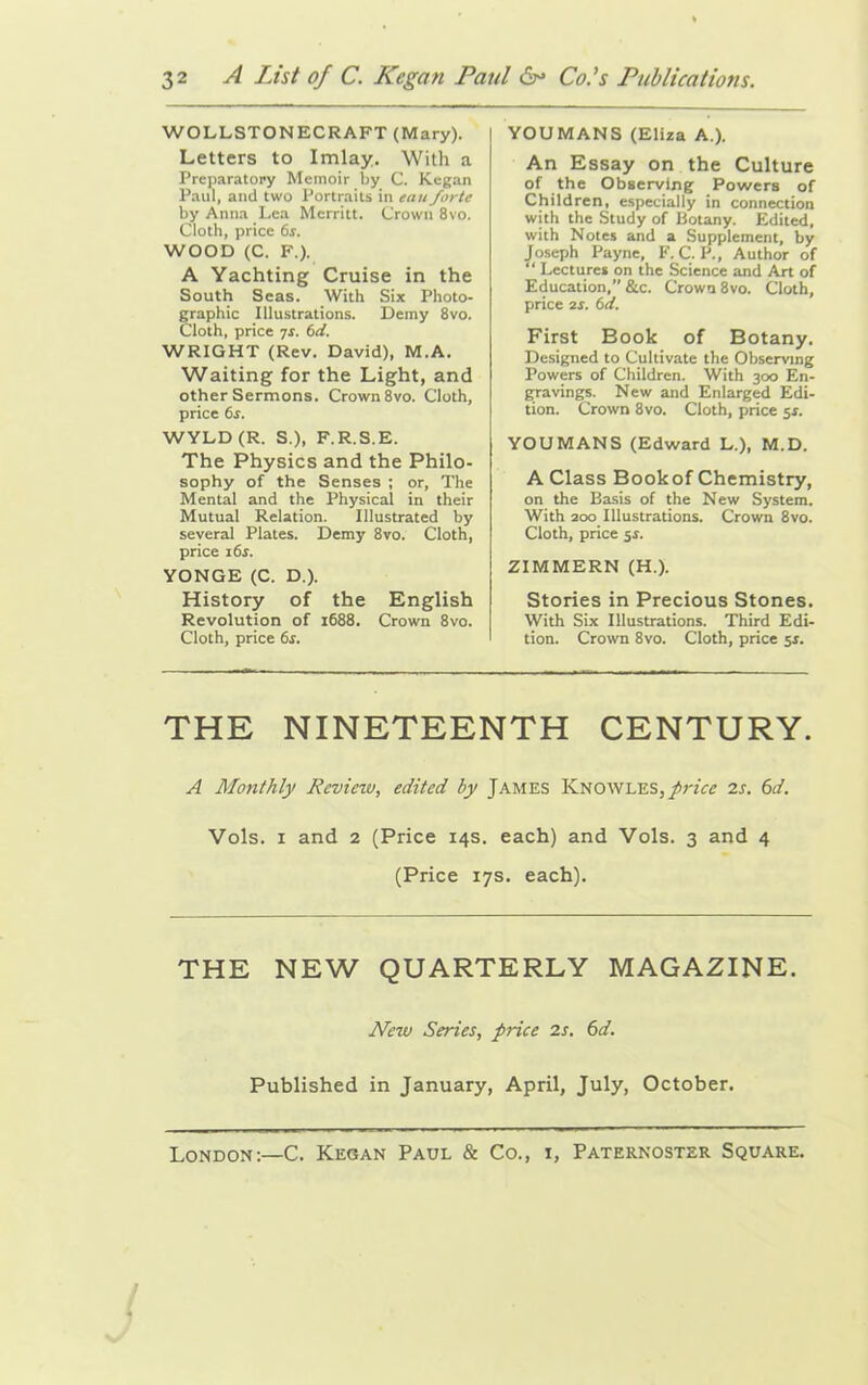 WOLLSTONECRAFT (Mary). Letters to Imlay. With a Preparatory Memoir by C. Kegan Paul, and two Portraits in eau forte by Anna Lea Merritt. Crown 8vo. Cloth, price fir. WOOD (C. F.). A Yachting Cruise in the South Seas. With Six Photo- graphic Illustrations. Demy 8vo. Cloth, price ys. 6d. WRIGHT (Rev. David), M.A. Waiting for the Light, and other Sermons. Crown 8vo. Cloth, price 6s. WYLD (R. S.), F.R.S.E. The Physics and the Philo- sophy of the Senses ; or, The Mental and the Physical in their Mutual Relation. Illustrated by several Plates. Demy 8vo. Cloth, price 16s. YONGE (C. D.). History of the English Revolution of 1688. Crown 8vo. Cloth, price fir. YOUMANS (Eliza A.). An Essay on the Culture of the Observing Powers of Children, especially in connection with the Study of Botany. Edited, with Notes and a Supplement, by Joseph Payne, F. C. P., Author of “ Lectures on the Science and Art of Education,” &c. Crown 8vo. Cloth, price 2S. 6d. First Book of Botany. Designed to Cultivate the Observing Powers of Children. With 300 En- gravings. New and Enlarged Edi- tion. Crown 8vo. Cloth, price 51. YOUMANS (Edward L.), M.D. A Class Bookof Chemistry, on the Basis of the New System. With 200 Illustrations. Crown 8vo. Cloth, price 5s. ZIMMERN (H.). Stories in Precious Stones. With Six Illustrations. Third Edi- tion. Crown 8vo. Cloth, price 5s. THE NINETEENTH CENTURY. A Monthly Review, edited by James Knowles, price is. 6d. Vols. 1 and 2 (Price 14s. each) and Vols. 3 and 4 (Price 17s. each). THE NEW QUARTERLY MAGAZINE. New Series, price is. 6d. Published in January, April, July, October. London:—C. Kegan Paul & Co., i, Paternoster Square.