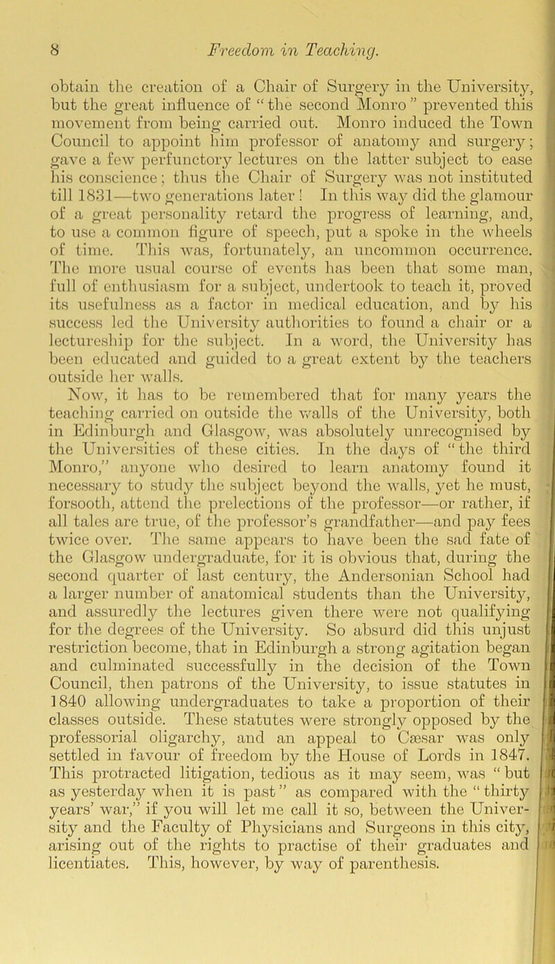 obtain the creation of a Chair of Surgery in the University, but the great influence of “ the second Monro ” prevented this movement from being carried out. Monro induced the Town Council to appoint him professor of anatomy and surgery; gave a few perfunctory lectures on the latter subject to ease his conscience; thus the Chair of Surgery was not instituted till 1831—two generations later ! In this way did the glamour of a great personality retard the progress of learning, and, to use a common figure of speech, put a spoke in the wheels of time. This was, fortunately, an uncommon occurrence. The more usual course of events has been that some man, full of enthusiasm for a subject, undertook to teach it, proved its usefulness as a factor in medical education, and by his success led the University authorities to found a chair or a lectureship for the subject. In a word, the University has been educated and guided to a great extent by the teachers outside her walls. Now, it has to be remembered that for many years the teaching carried on outside the walls of the University, both in Edinburgh and Glasgow, was absolutely unrecognised by the Universities of these cities. In the days of “ the third Monro,” anyone who desired to learn anatomy found it necessary to study the subject beyond the walls, yet he must, forsooth, attend the prelections of the professor—or rather, if all tales are true, of the professor’s grandfather—and pay fees twice over. The same appears to have been the sad fate of the Glasgow undergraduate, for it is obvious that, during the second quarter of last century, the Andersonian School had a larger number of anatomical students than the University, and assuredly the lectures given there were not qualifying for the degrees of the University. So absurd did this unjust restriction become, that in Edinburgh a strong agitation began and culminated successfully in the decision of the Town Council, then patrons of the University, to issue statutes in 1840 allowing undergraduates to take a proportion of their classes outside. These statutes were strongly opposed by the professorial oligarchy, and an appeal to Csesar was only settled in favour of freedom by the House of Lords in 1847. This protracted litigation, tedious as it may seem, was “ but as yesterday when it is past ” as compared with the “ thirty years’ war,” if you will let me call it so, between the Univer- sity and the Faculty of Physicians and Surgeons in this city, arising out of the rights to practise of their graduates and licentiates. This, however, by way of parenthesis.