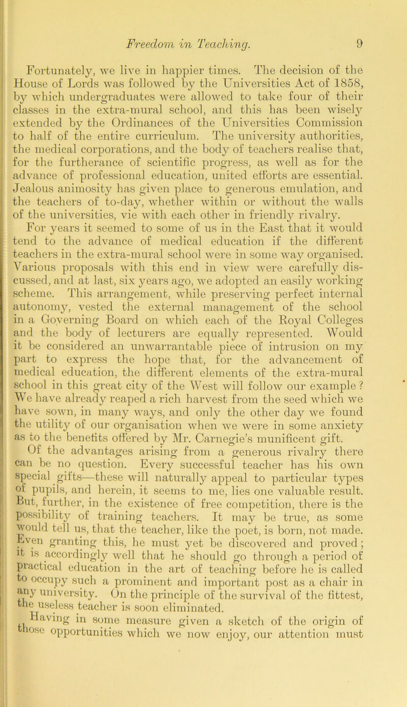 Fortunately, we live in happier times. The decision of the House of Lords was followed by the Universities Act of 1858, by which undergraduates were allowed to take four of their classes in the extra-mural school, and this has been wisely extended by the Ordinances of the Universities Commission to half of the entire curriculum. The university authorities, the medical corporations, and the body of teachers realise that, for the furtherance of scientific progress, as well as for the advance of professional education, united efforts are essential. Jealous animosity has given place to generous emulation, and the teachers of to-day, whether within or without the walls of the universities, vie with each other in friendly rivalry. For years it seemed to some of us in the East that it would tend to the advance of medical education if the different teachers in the extra-mural school were in some way organised. Various proposals with this end in view were carefully dis- cussed, and at last, six years ago, we adopted an easily working scheme. This arrangement, while preserving perfect internal autonomy, vested the external management of the school in a Governing Board on which each of the Royal Colleges and the body of lecturers are equally represented. Would it be considered an unwarrantable piece of intrusion on my part to express the hope that, for the advancement of medical education, the different elements of the extra-mural school in this great city of the West will follow our example ? We have already reaped a rich harvest from the seed which we have sown, in many ways, and only the other day we found the utility of our organisation when we were in some anxiety as to the benefits offered by Mr. Carnegie’s munificent gift. Of the advantages arising from a generous rivalry there can be no question. Every successful teacher has his own special gifts—these will naturally appeal to particular types of pupils, and herein, it seems to me, lies one valuable result. But, further, in the existence of free competition, there is the possibility of training teachers. It may be true, as some would tell us, that the teacher, like the poet, is born, not made. Even granting this, he must yet be discovered and proved; it is accordingly well that he should go through a period of practical education in the art of teaching before he is called to occupy such a prominent and important post as a chair in any university. On the principle of the survival of the fittest, the useless teacher is soon eliminated. ,, Having in some measure given a sketch of the origin of ose opportunities which we now enjoy, our attention must .