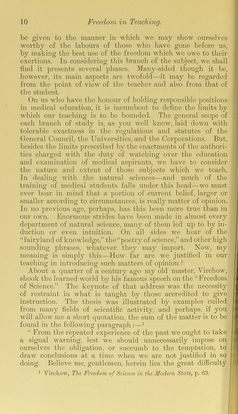 be given to the manner in which we may show ourselves worthy of the labours of those who have gone before us, by making the best use of the freedom which we owe to their exertions. In considering this branch of the subject, we shall find it presents several phases. Many-sided though it be, however, its main aspects are twofold—it may be regarded from the point of view of the teacher and also from that of the student. On us who have the honour of holding responsible positions in medical education, it is incumbent to define the limits by which our teaching is to be bounded. The general scope of each branch of study is, as you well know, laid down with tolerable exactness in the regulations and statutes of the General Council, the Universities, and the Corporations. But, besides the limits prescribed by the enactments of the authori- ties charged with the duty of watching over the education and examination of medical aspirants, we have to consider the nature and extent of those subjects which we teach. In dealing with the natural sciences—and much of the training of medical students falls under this head—we must ever bear in mind that a portion of current belief, larger or smaller according to circumstances, is really matter of opinion. In no previous age, perhaps, has this been more true than in our own. Enormous strides have been made in almost every department of natural science, many of them led up to by in- duction or even intuition. On all sides we hear of the “fairyland of knowledge,” the“poetry of science,” and other high I sounding phrases, whatever they may import. Now, my I meaning is simply this—How far are we justified in our I teaching in introducing such matters of opinion ? About a quarter of a century ago my old master, Virchow, shook the learned world by his famous speech on the “Freedom I of Science.” The keynote of that address was the necessity rl of restraint in what is taught by those accredited to give II instruction. The thesis was illustrated by examples culled II from many fields of scientific activity, and perhaps, if you |l will allow me a short quotation, the sum of the matter is to be I found in the following paragraph :—1 “ From the repeated experience of the past we ought to take « a signal warning, lest we should unnecessarily impose on a ourselves the obligation, or succumb to the temptation, to draw conclusions at a time when we are not justified in so doing. Believe me, gentlemen, herein lies the great difficulty ll