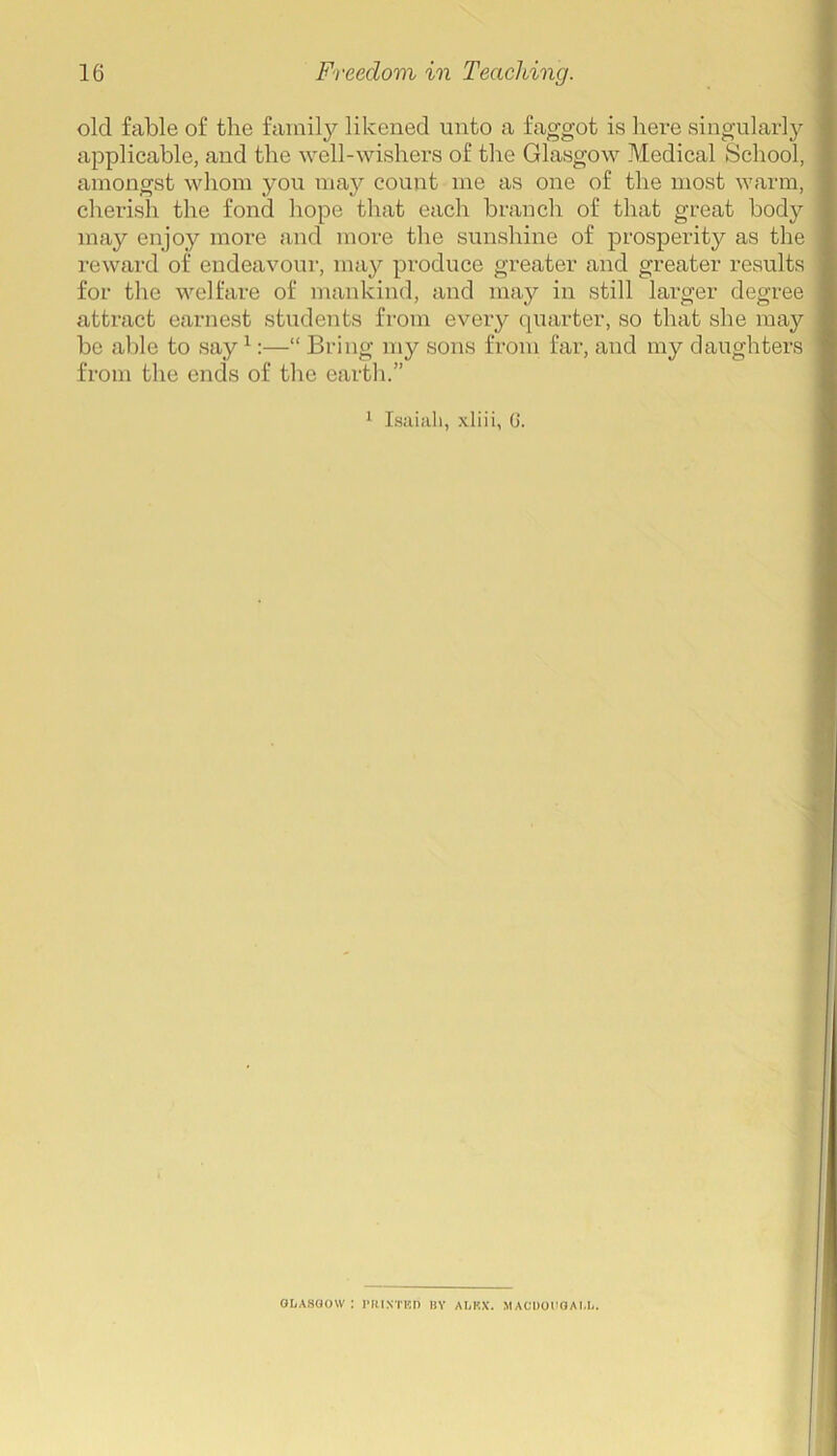 old fable of the family likened unto a faggot is here singularly applicable, and the well-wishers of the Glasgow Medical School, amongst whom you may count me as one of the most warm, cherish the fond hope that each branch of that great body may enjoy more and more the sunshine of prosperity as the reward of endeavour, may produce greater and greater results for the welfare of mankind, and may in still larger degree attract earnest students from every quarter, so that she may be able to say1:—“ Bring my sons from far, and my daughters from the ends of the earth.” 1 Isaiah, xliii, 6. GLASGOW : l'RINTKD BY ALKX. MACDOUGALL.