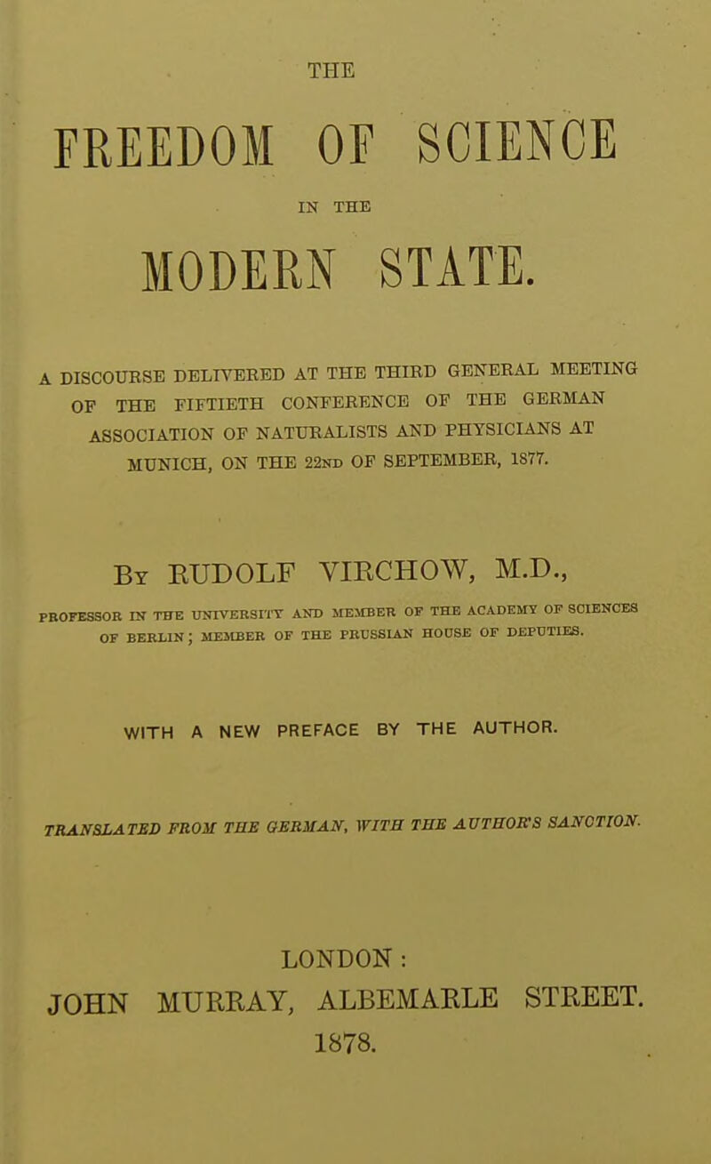 THE FREEDOM OF SCIENCE IN THE MODERN STATE. A DISCOUESE DELITEKED AT THE THIED GENEEAL MEETING OF THE FIFTIETH CONFEEENCE OF THE GERMAN ASSOCIATION OF NATURALISTS AND PHYSICIANS AT MUNICH, ON THE 22nd OF SEPTEMBEE, 1877. By EUDOLF VIRCHOW, M.D., PROFESSOR IN THE UNIVERSnX AND MEMIER OF THE ACADEMY OP SCIENCES OF BERIIN ; MEStBER OF THE PRUSSIAN HOOSE OF DEPUTIES. WITH A NEW PREFACE BY THE AUTHOR. TRANSLATED FROM THE GERMAN, WITB THE AUTBORS SANCTION. LONDON : JOHN MURRAY, ALBEMARLE STREET. 1878.