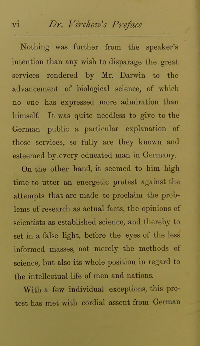 Nothing was further from the speaker's intention than any wish to disparage the great services rendered by Mr. Darwin to the advancement of biological science, of which no one has expressed more admiration than himself It was quite needless to give to the German public a particular explanation of those services, so fully are they known and esteemed by every educated man in Germany. On the other hand, it seemed to him high time to utter an energetic protest against the attempts that are made to proclaim the prob- lems of research as actual facts, the opinions of scientists as established science, and thereby to set in a false light, before the eyes of the less informed masses, not merely the methods of science, but also its whole position in regard to the intellectual life of men and nations. With a few individual exceptions, this pro- test has met with cordird assent from German