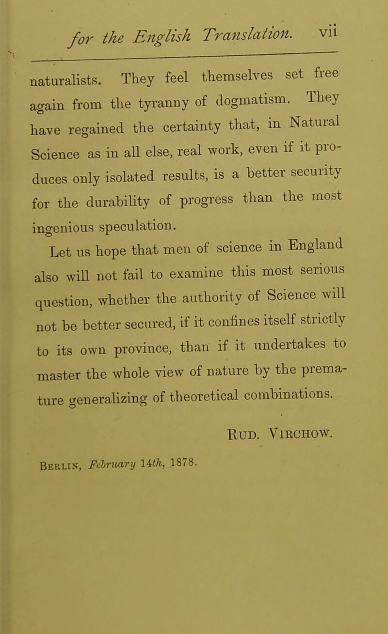 naturalists. They feel themselves set free again from the tyranny of dogmatism. They have regained the certainty that, in Natural Science as in all else, real work, even if it pro- duces only isolated results, is a better security for the durability of progress than the most ingenious speculation. Let us hope that men of science in England also will not fail to examine this most serious question, whether the authority of Science will not be better secured, if it confines itself strictly to its own province, than if it undertakes to master the whole view of nature by the prema- ture generalizing of theoretical combinations. RUD. ViRCHOW. Berlin-, February lUh, 1878.
