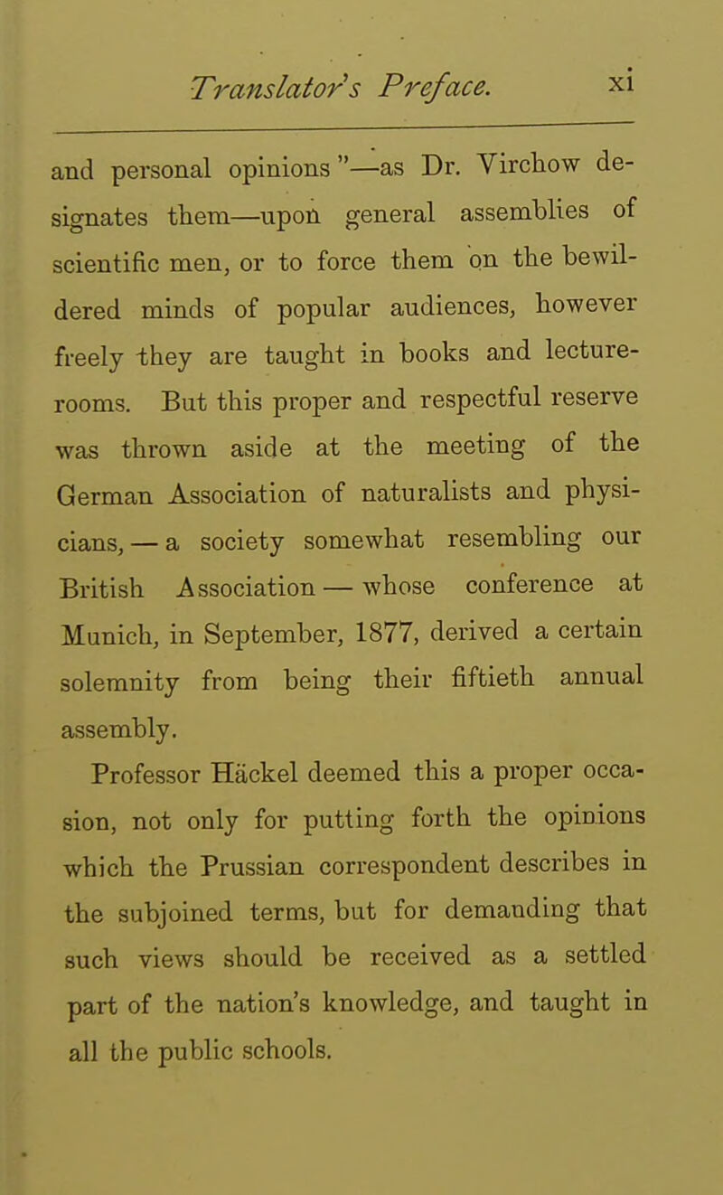 and personal opinions —as Dr. Virchow de- signates them—upon general assemblies of scientific men, or to force them on the bewil- dered minds of popular audiences, however freely they are taught in books and lecture- rooms. But this proper and respectful reserve was thrown aside at the meeting of the German Association of naturalists and physi- cians,—a society somewhat resembling our British Association — whose conference at Munich, in September, 1877, derived a certain solemnity from being their fiftieth annual assembly. Professor Hackel deemed this a proper occa- sion, not only for putting forth the opinions which the Prussian correspondent describes in the subjoined terms, but for demanding that such views should be received as a settled part of the nation's knowledge, and taught in all the public schools.