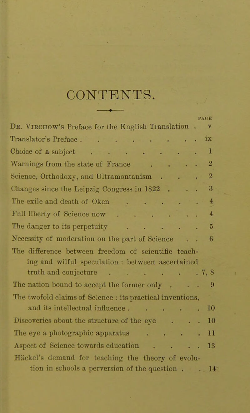 CONTENTS. PACE De. Virchow's Preface for the English Tjanslation . v Translator's Preface ix Choice of a subject 1 Warnings from the state of France . . . , 2 Science, Orthodoxy, and Ultratnontanism ... 2 Changes since the Leipzig Congress in 1822 . , . .S The exile and death of Oken 4 Fnll liberty of Science now 4 The danger to its perpetuity ..... 5 Necessity of moderation on the part of Science . . 6 The difEerence between freedom of scientific teach- ing and wilful speculation : between ascertained truth and conjectui'e 7, 8 The nation bound to accept the former only . . . 9 The twofold claims of Science : its pi-actical inventions, and its intellectual influence 10 Discoveries about the structure of the eye . . . 10 ITie eye a photographic apparatus . . . .11 Aspect of Science towards education . . . . 1.3 Hackel's demand for teaching the theory of evolu- tion in schools a perversion of the question . . 14