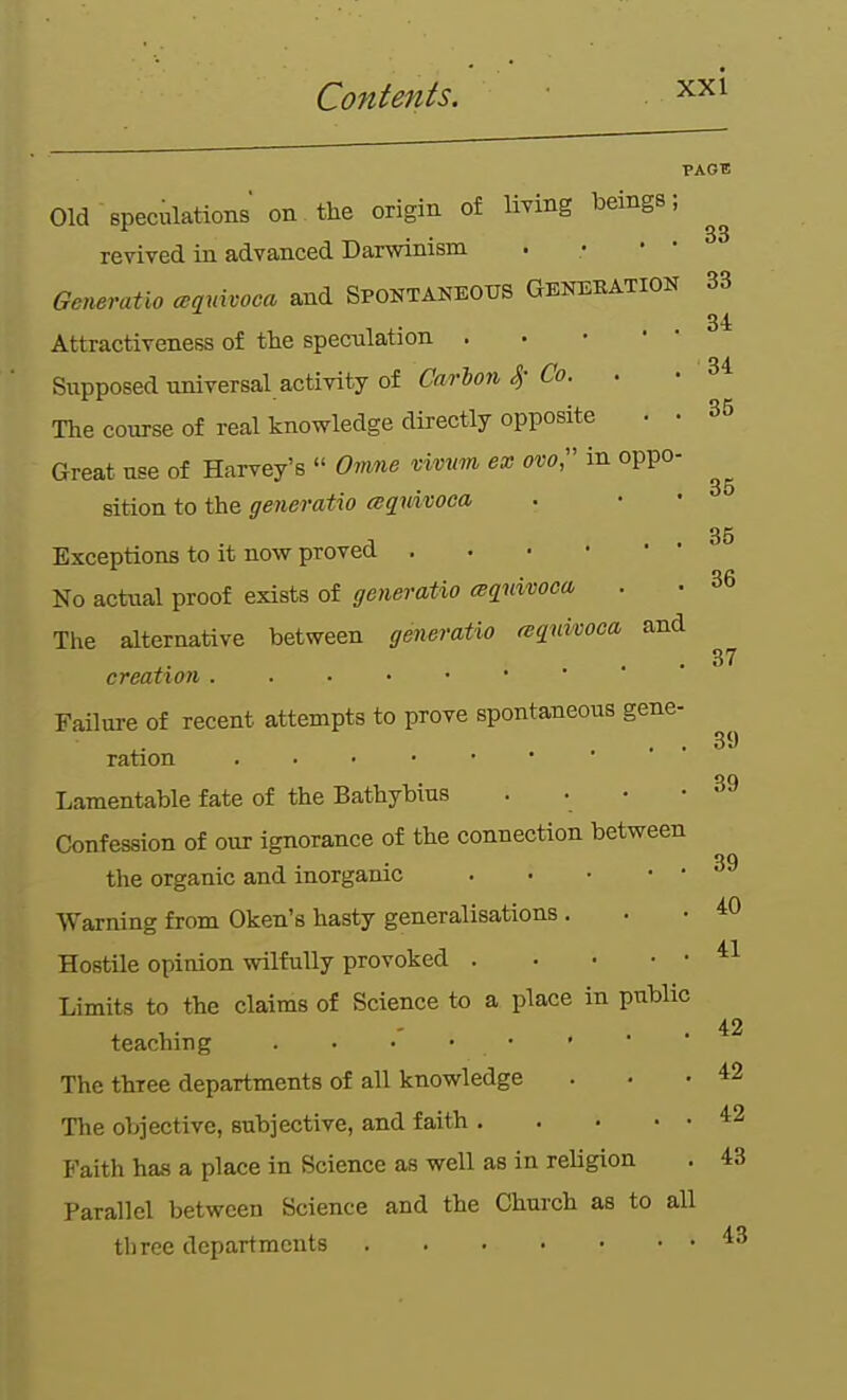 PAGE Old speculations on the origin of living beings; revived in advanced Darwinism . • • • Generatlo ^qnifvoca and Spontaneous Gbnekation 33 Attractiveness of the speculation Supposed universal activity of Carlon S) Co. . • 34 The course of real knowledge directly opposite • • 35 Great use of Harvey's '' O^me vivmn ex ovo, in oppo- sition to the generatio (sqidvoca 35 Exceptions to it now proved No actual proof exists of generatio (sqnivooci . • 36 The alternative between generatio miuivoca and . • • 37 creation Failure of recent attempts to prove spontaneous gene- . . • ■ 39 ration on Lamentable fate of the Bathybms . • • • °» Confession of our ignorance of the connection between 39 the organic and inorganic Warning from Oken's hasty generalisations . . • Hostile opinion wilfully provoked Limits to the claims of Science to a place in public teaching . . • • • ■ * • *2 The three departments of all knowledge ... 42 The objective, subjective, and faith ^2 Faith has a place in Science as well as in religion . 43 Parallel between Science and the Church as to all three departments ^3