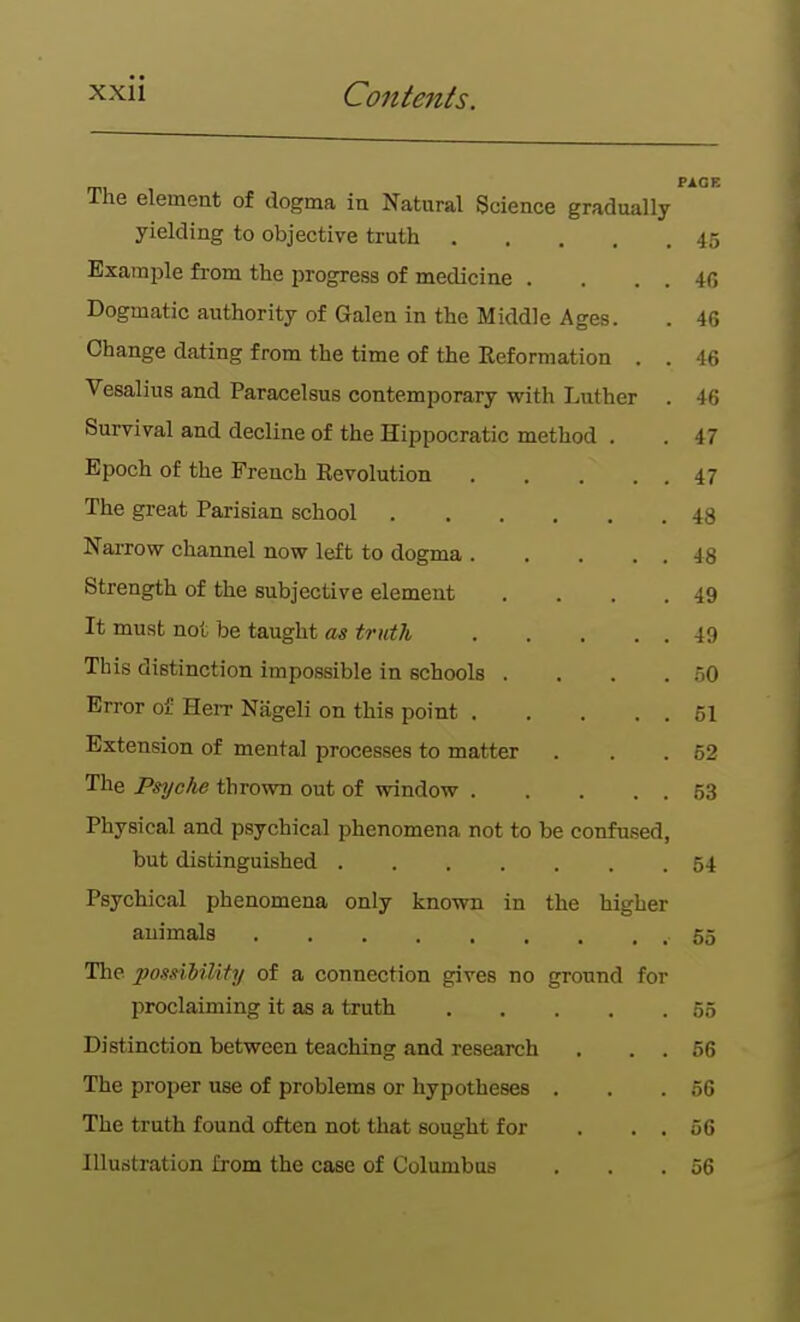 The element of dogma in Natural Science gradually yielding to objective truth 45 Example from the progress of medicine . . . . 46 Dogmatic authority of Galen in the Middle Ages. . 46 Change dating from the time of the Reformation . . 46 Vesalius and Paracelsus contemporary with Luther . 46 Survival and decline of the Hippocratic method . .47 Epoch of the French Revolution 47 The great Parisian school 48 Narrow channel now left to dogma 48 Strength of the subjective element . . . .49 It must not be taught as truth 49 This distinction impossible in schools . . . . .50 Error of Herr Nageli on this point 61 Extension of mental processes to matter . . .52 The Psyche thrown out of window 53 Physical and psychical phenomena not to be confused, but distinguished 54 Psychical phenomena only known in the higher animals 55 The possilility of a connection gives no ground for proclaiming it as a truth 55 Distinction between teaching and research , . . 66 The proper use of problems or hypotheses . . .66 The truth found often not that sought for . . . 66 Illustration from the case of Columbus . . .56