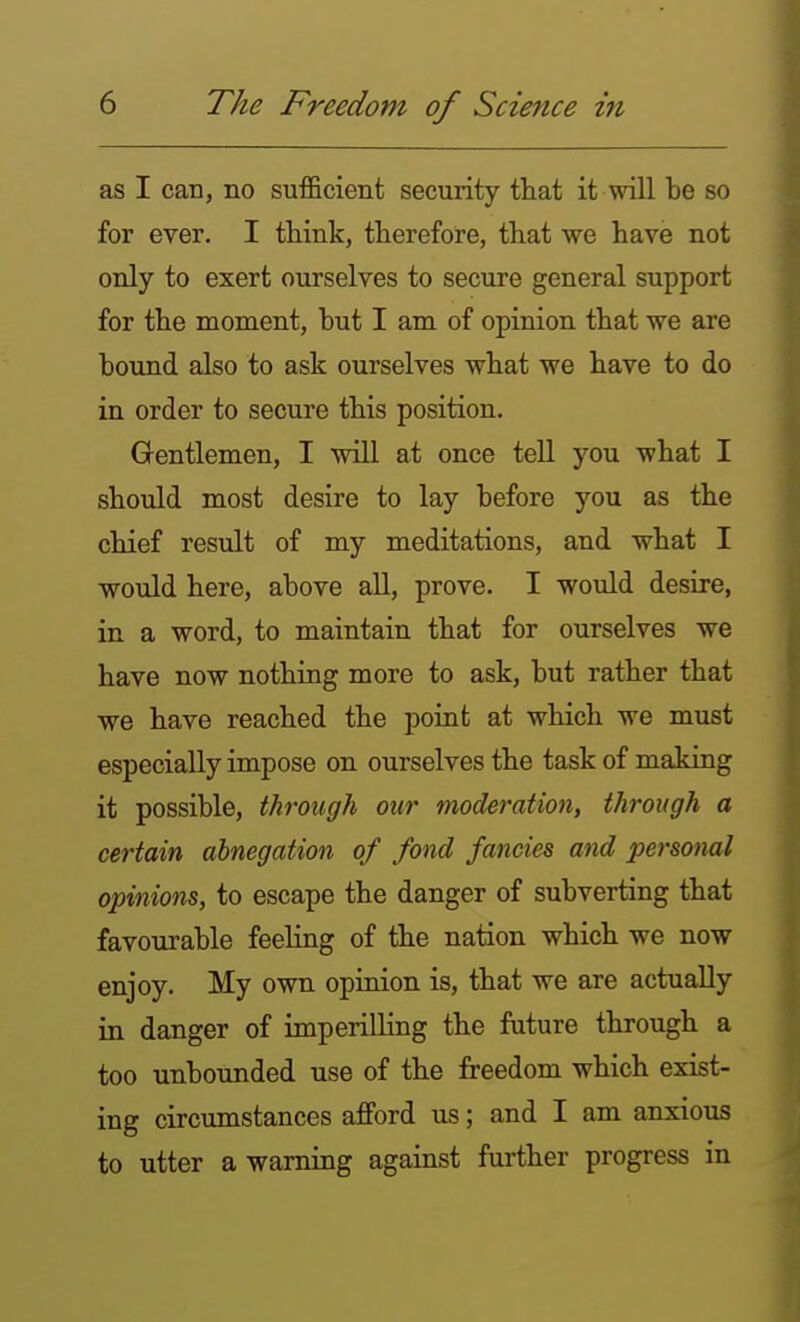 as I can, no sufficient security tliat it wUl be so for ever. I think, therefore, that we have not only to exert ourselves to secure general support for the moment, but I am of opinion that we are bound also to ask ourselves what we have to do in order to secure this position. Gentlemen, I will at once tell you what I should most desire to lay before you as the chief result of my meditations, and what I would here, above aU, prove. I would desire, in a word, to maintain that for ourselves we have now nothing more to ask, but rather that we have reached the point at which we must especially impose on ourselves the task of making it possible, through our moderation, through a certain abnegation of fond fancies and personal opinions, to escape the danger of subverting that favourable feeling of the nation which we now enjoy. My own opinion is, that we are actually in danger of imperilling the future through a too unbounded use of the freedom which exist- ing circumstances afford us; and I am anxious to utter a warning against further progress in
