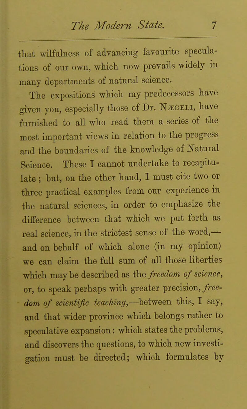 that wilfulness of advancing favourite specula- tions of our own, wliicli now prevails widely in many departments of natural science. The expositions which my predecessors have given you, especially those of Dr. N^geli, have furnished to all who read them a series of the most important views in relation to the progress and the boundaries of the knowledge of Natural Science. These I cannot undertake to recapitu- late ; but, on the other hand, I must cite two or three practical examples from our experience in the natural sciences, in order to emphasize the difference between that which we put forth as real science, in the strictest sense of the word,— and on behalf of which alone (in my opinion) we can claim the full sum of all those liberties which may be described as the freedom of science, or, to speak perhaps with greater precision,/ree- dom of scientific teaching,—^between this, I say, and that wider province which belongs rather to speculative expansion: which states the problems, and discovers the questions, to which new investi- gation must be directed; which formulates by