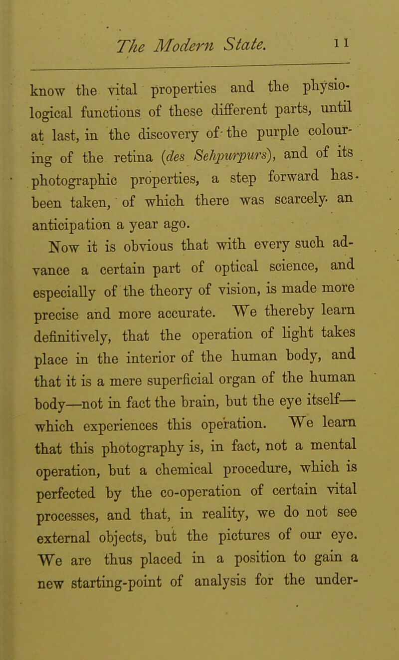 know the vital properties and the physio- logical functions of these difPerent parts, until at last, in the discovery of-the purple colour- ing of the retina {des Behpurpurs), and of its photographic properties, a step forward has- been taken,' of which there was scarcely an anticipation a year ago. Now it is obvious that with every such ad- vance a certain part of optical science, and especially of the theory of vision, is made more precise and more accurate. We thereby learn definitively, that the operation of light takes place in the interior of the human body, and that it is a mere superficial organ of the human body—not in fact the brain, but the eye itself— which experiences this operation. We learn that this photography is, in fact, not a mental operation, but a chemical procediire, which is perfected by the co-operation of certain vital processes, and that, in reality, we do not see external objects, but the pictures of our eye. We are thus placed in a position to gain a new starting-point of analysis for the under-