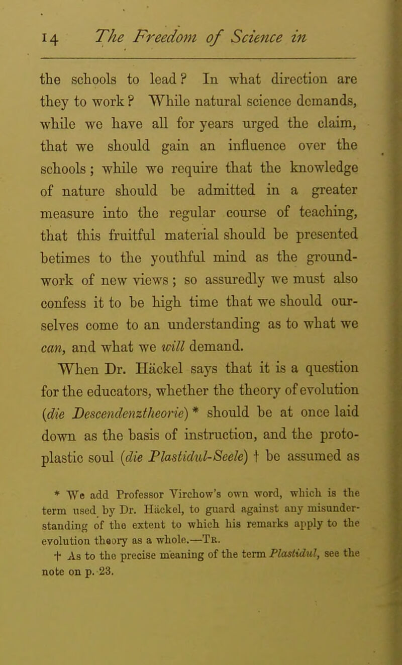 the schools to lead? In what direction are they to work ? While natural science demands, while we have all for years urged the claim, that we should gain an influence over the schools; while we require that the knowledge of nature should be admitted in a greater measure into the regular course of teaching, that this fruitful material should be presented betimes to the youthful mind as the ground- work of new views; so assuredly we must also confess it to be high time that we should our- selves come to an understanding as to what we cm, and what we will demand. When Dr. Hackel says that it is a question for the educators, whether the theory of evolution (die Descendenztheorie) * should be at once laid down as the basis of instruction, and the proto- plastic soul {die Flastidul-Seele) t be assumed as ♦ Wo add Professor Virchow's own word, which, is the term used by Dr. Hackel, to guard against any misunder- standing of the extent to which his remarks apply to the evolution theory as a whole.—Tk. t As to the precise meaning of the term Plastidul, see the note on p. 23.