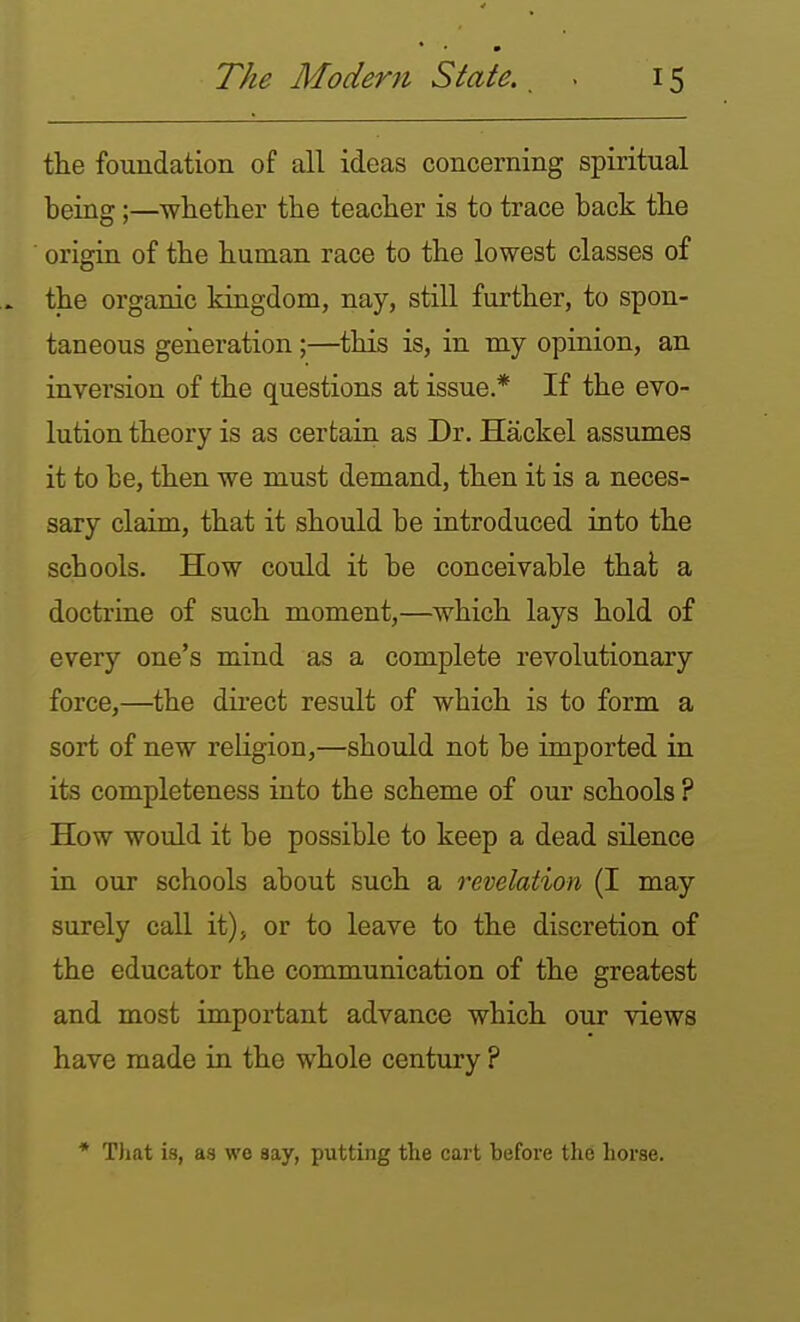 * The Modern State.. . 15 the foundation of all ideas concerning spiritual being;—whether the teacher is to trace back the origin of the human race to the lowest classes of the organic kingdom, nay, still further, to spon- taneous geiieration;—this is, in my opinion, an inversion of the questions at issue.* If the evo- lution theory is as certain as Dr. Hackel assumes it to be, then we must demand, then it is a neces- sary claim, that it should be introduced into the schools. How could it be conceivable that a doctrine of such moment,—which lays hold of every one's mind as a complete revolutionary force,—the direct result of which is to form a sort of new religion,—should not be imported in its completeness into the scheme of our schools ? How would it be possible to keep a dead silence in our schools about such a revelation (I may surely call it), or to leave to the discretion of the educator the communication of the greatest and most important advance which our views have made in the whole century ? * That is, as we say, putting the cart before the horse.